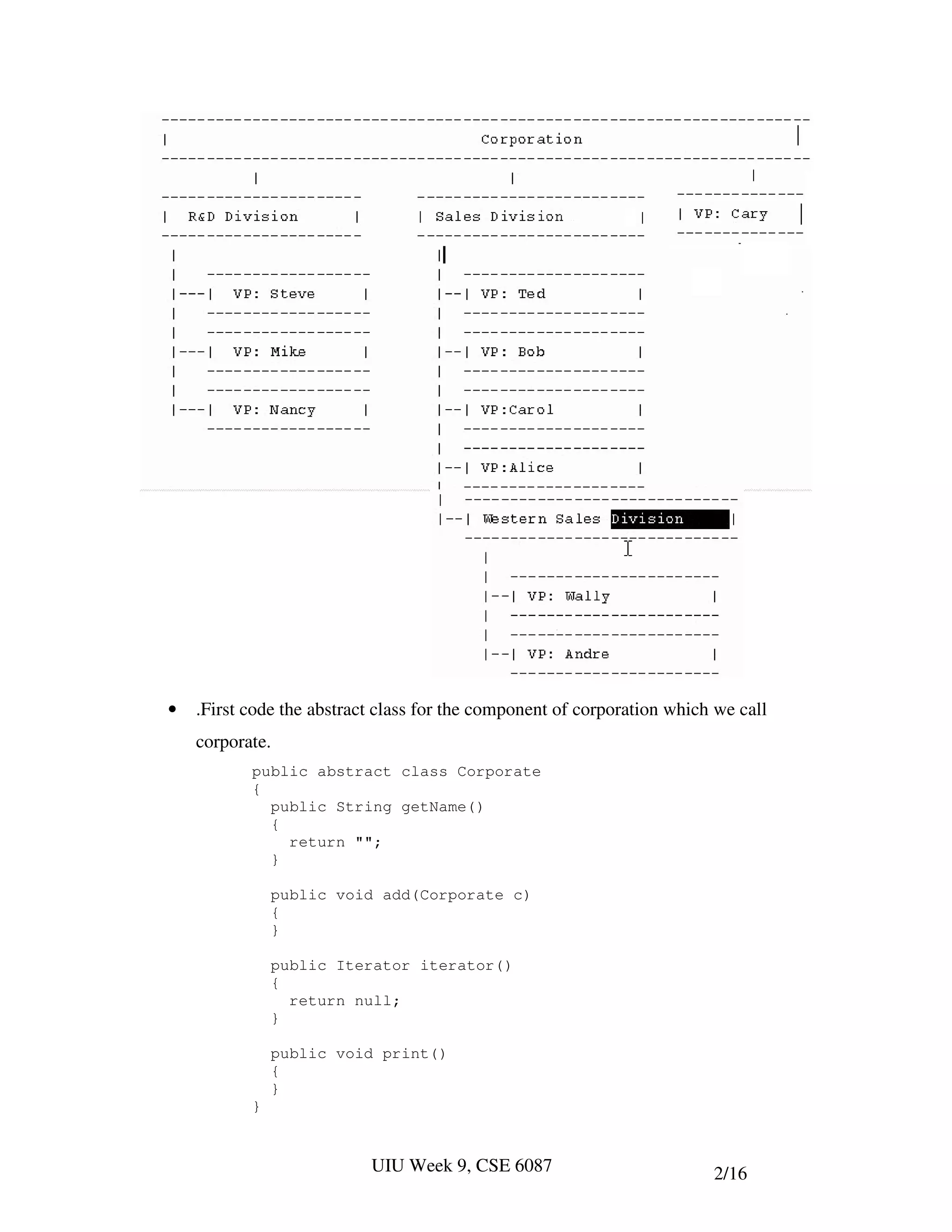 •   .First code the abstract class for the component of corporation which we call
    corporate.
           public abstract class Corporate
           {
             public String getName()
             {
               return "";
             }

               public void add(Corporate c)
               {
               }

               public Iterator iterator()
               {
                 return null;
               }

               public void print()
               {
               }
           }


                           UIU Week 9, CSE 6087                          2/16
 