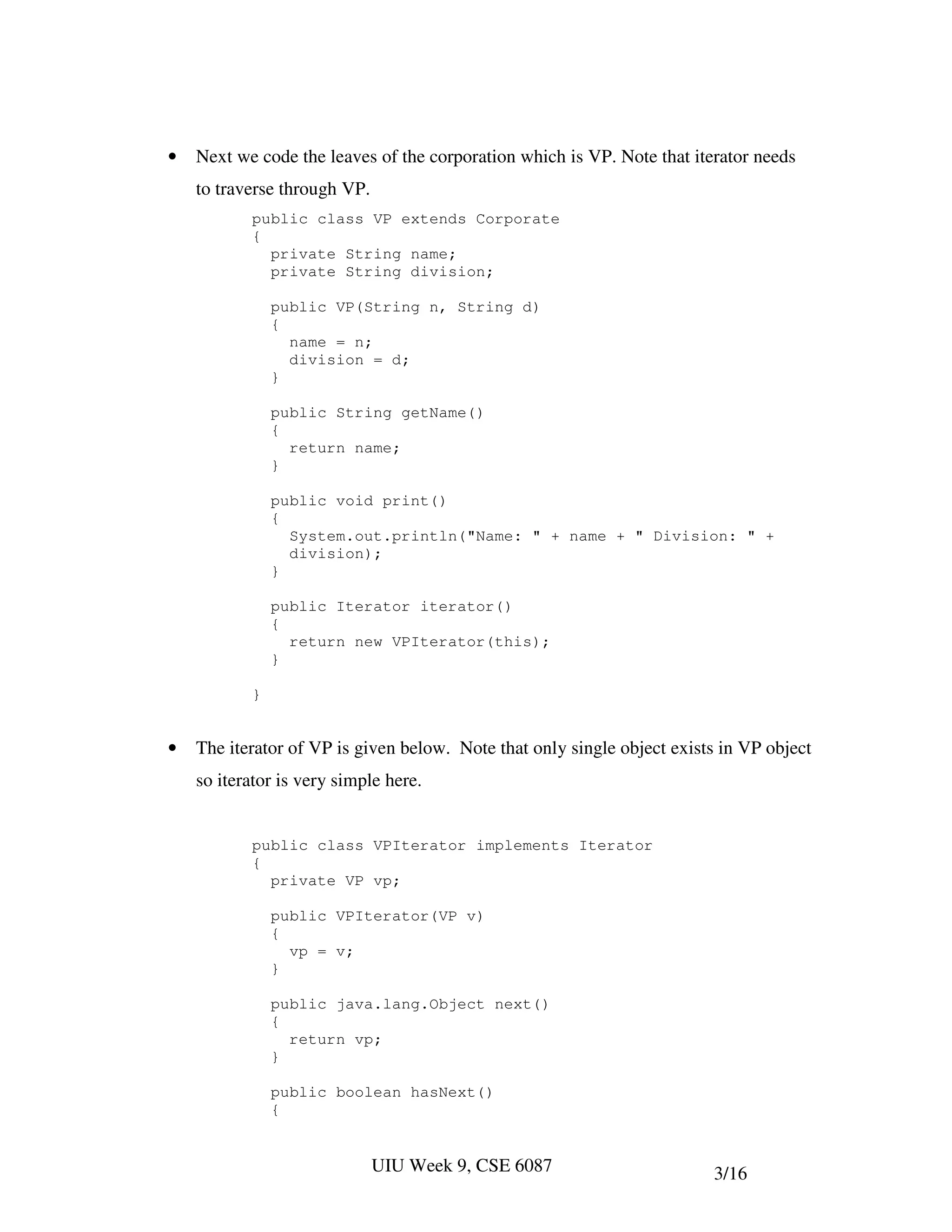 •   Next we code the leaves of the corporation which is VP. Note that iterator needs
    to traverse through VP.
           public class VP extends Corporate
           {
             private String name;
             private String division;

               public VP(String n, String d)
               {
                 name = n;
                 division = d;
               }

               public String getName()
               {
                 return name;
               }

               public void print()
               {
                 System.out.println("Name: " + name + " Division: " +
                 division);
               }

               public Iterator iterator()
               {
                 return new VPIterator(this);
               }

           }


•   The iterator of VP is given below. Note that only single object exists in VP object
    so iterator is very simple here.


           public class VPIterator implements Iterator
           {
             private VP vp;

               public VPIterator(VP v)
               {
                 vp = v;
               }

               public java.lang.Object next()
               {
                 return vp;
               }

               public boolean hasNext()
               {


                              UIU Week 9, CSE 6087                       3/16
 