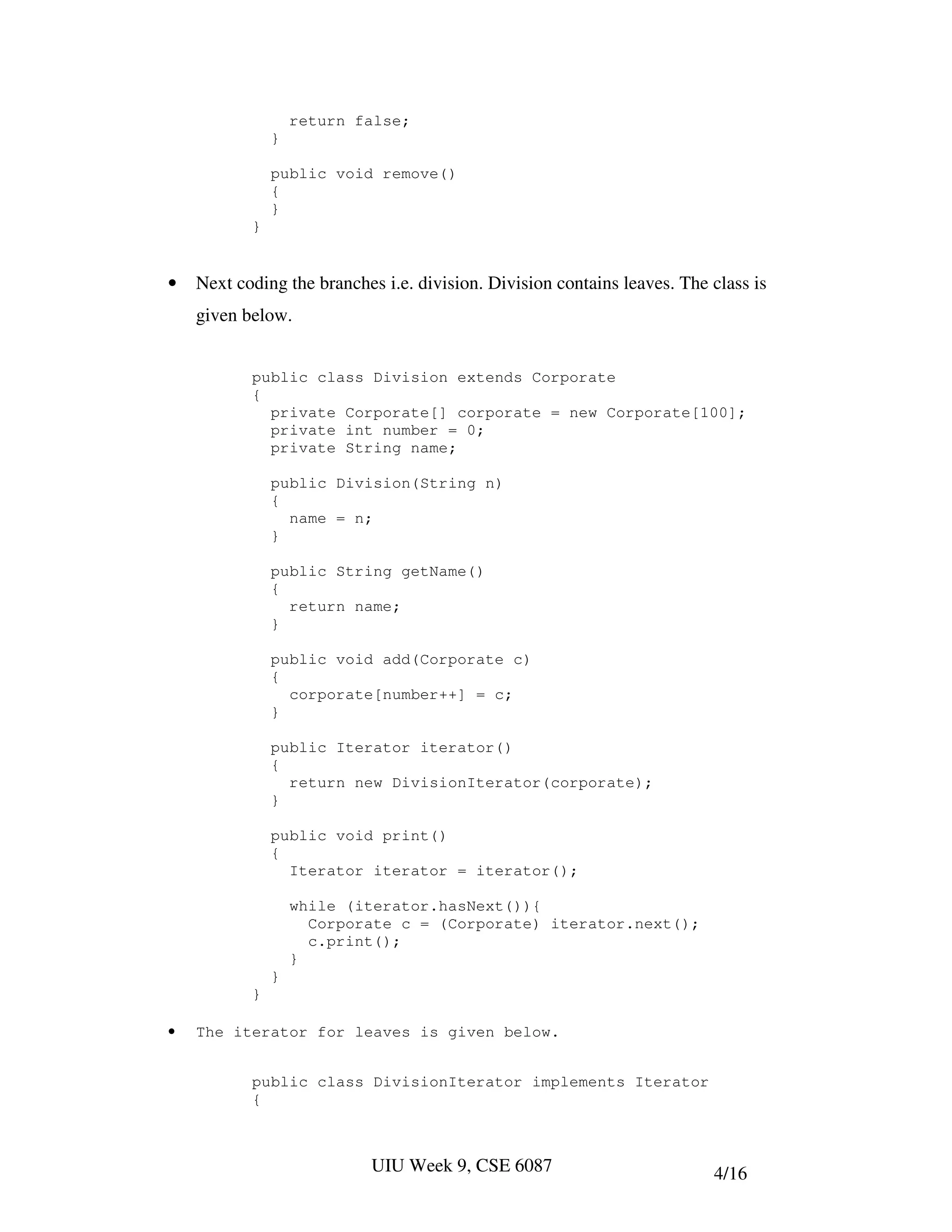 return false;
               }

               public void remove()
               {
               }
           }


•   Next coding the branches i.e. division. Division contains leaves. The class is
    given below.


           public class Division extends Corporate
           {
             private Corporate[] corporate = new Corporate[100];
             private int number = 0;
             private String name;

               public Division(String n)
               {
                 name = n;
               }

               public String getName()
               {
                 return name;
               }

               public void add(Corporate c)
               {
                 corporate[number++] = c;
               }

               public Iterator iterator()
               {
                 return new DivisionIterator(corporate);
               }

               public void print()
               {
                 Iterator iterator = iterator();

                   while (iterator.hasNext()){
                     Corporate c = (Corporate) iterator.next();
                     c.print();
                   }
               }
           }

•   The iterator for leaves is given below.


           public class DivisionIterator implements Iterator
           {



                           UIU Week 9, CSE 6087                           4/16
 