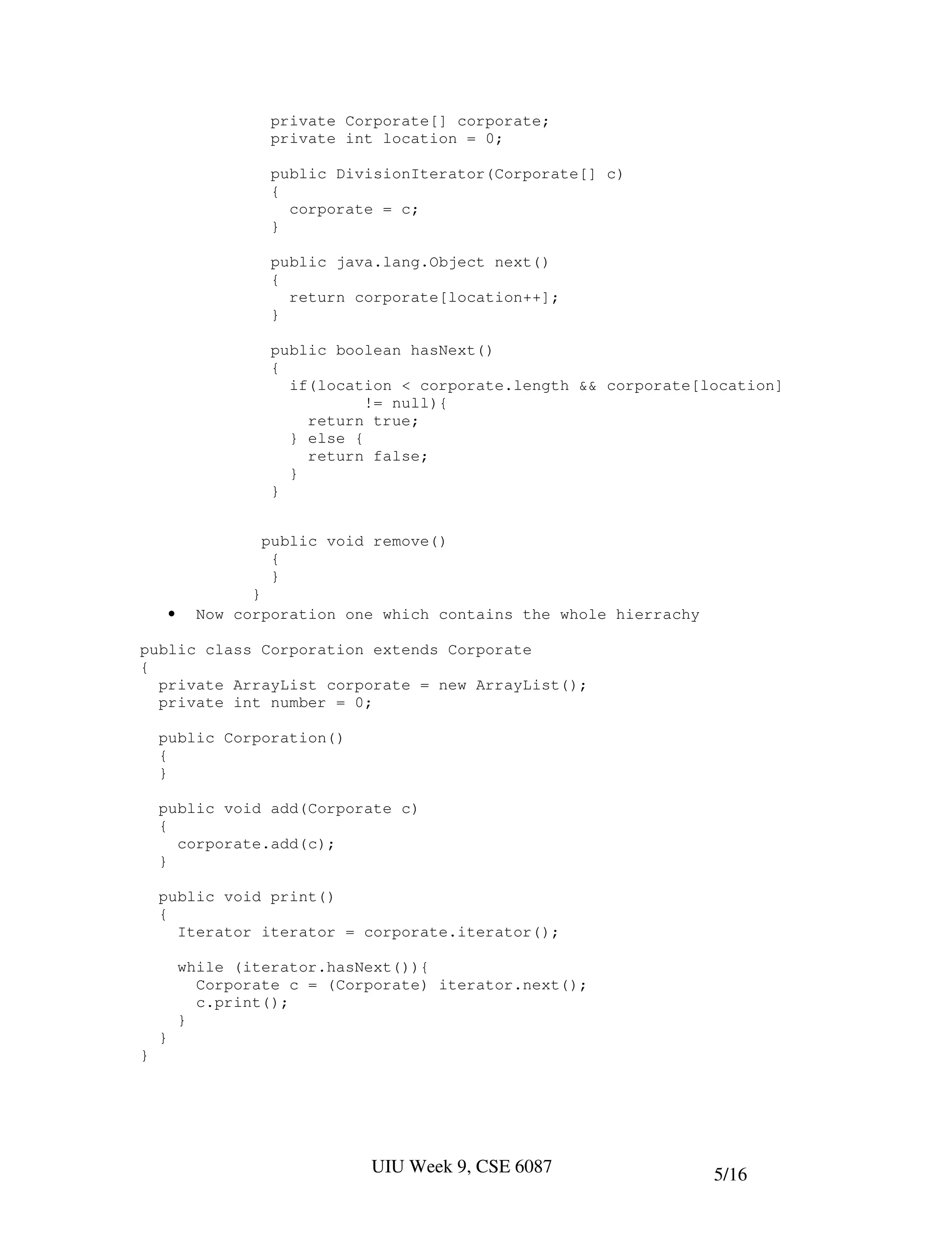 private Corporate[] corporate;
                      private int location = 0;

                      public DivisionIterator(Corporate[] c)
                      {
                        corporate = c;
                      }

                      public java.lang.Object next()
                      {
                        return corporate[location++];
                      }

                      public boolean hasNext()
                      {
                        if(location < corporate.length && corporate[location]
                                 != null){
                          return true;
                        } else {
                          return false;
                        }
                      }


                     public void remove()
                      {
                      }
                    }
        •     Now corporation one which contains the whole hierrachy

public class Corporation extends Corporate
{
  private ArrayList corporate = new ArrayList();
  private int number = 0;

    public Corporation()
    {
    }

    public void add(Corporate c)
    {
      corporate.add(c);
    }

    public void print()
    {
      Iterator iterator = corporate.iterator();

            while (iterator.hasNext()){
              Corporate c = (Corporate) iterator.next();
              c.print();
            }
    }
}




                                UIU Week 9, CSE 6087                   5/16
 