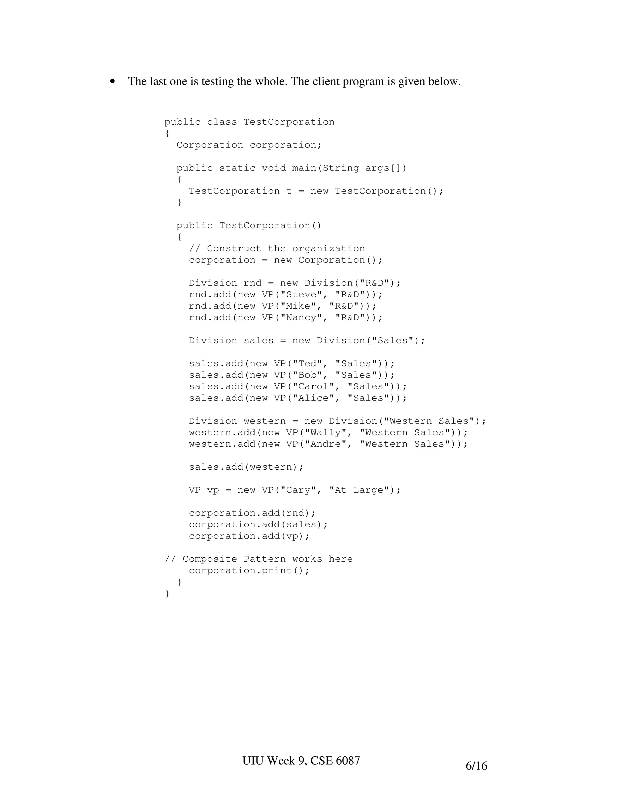 •   The last one is testing the whole. The client program is given below.


           public class TestCorporation
           {
             Corporation corporation;

              public static void main(String args[])
              {
                TestCorporation t = new TestCorporation();
              }

              public TestCorporation()
              {
                // Construct the organization
                corporation = new Corporation();

                Division rnd = new Division("R&D");
                rnd.add(new VP("Steve", "R&D"));
                rnd.add(new VP("Mike", "R&D"));
                rnd.add(new VP("Nancy", "R&D"));

                Division sales = new Division("Sales");

                sales.add(new     VP("Ted", "Sales"));
                sales.add(new     VP("Bob", "Sales"));
                sales.add(new     VP("Carol", "Sales"));
                sales.add(new     VP("Alice", "Sales"));

                Division western = new Division("Western Sales");
                western.add(new VP("Wally", "Western Sales"));
                western.add(new VP("Andre", "Western Sales"));

                sales.add(western);

                VP vp = new VP("Cary", "At Large");

                corporation.add(rnd);
                corporation.add(sales);
                corporation.add(vp);

           // Composite Pattern works here
               corporation.print();
             }
           }




                           UIU Week 9, CSE 6087                             6/16
 