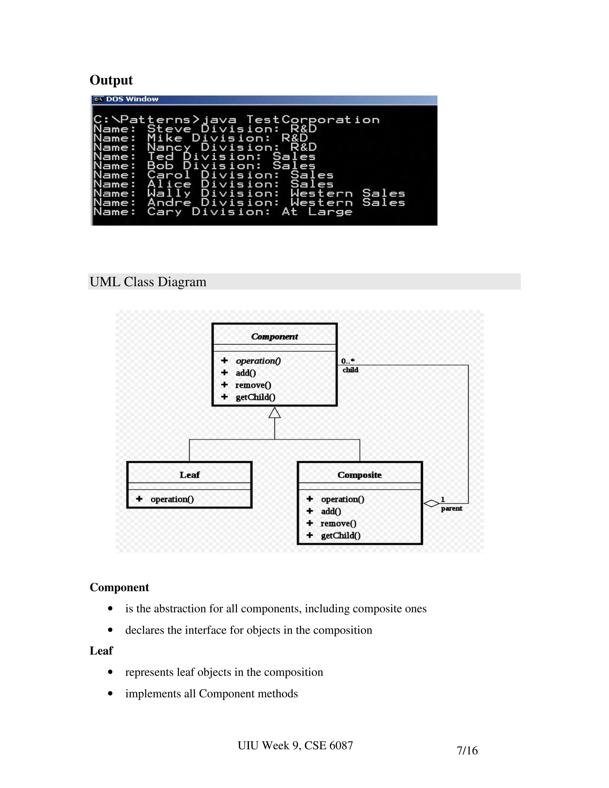 Output




UML Class Diagram




Component
   •   is the abstraction for all components, including composite ones
   •   declares the interface for objects in the composition
Leaf
   •   represents leaf objects in the composition
   •   implements all Component methods



                               UIU Week 9, CSE 6087                      7/16
 