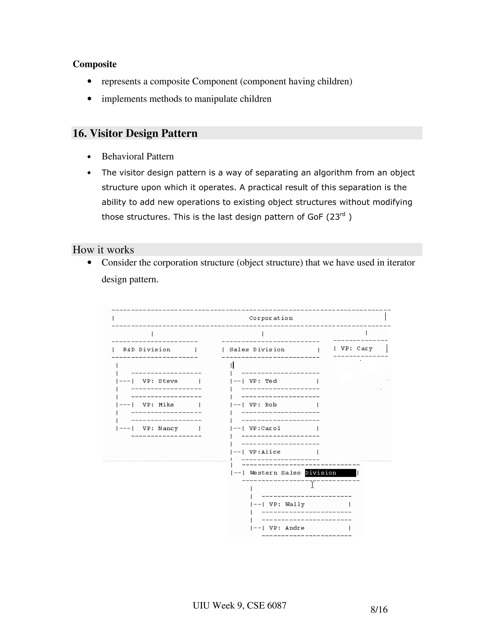 Composite
   •   represents a composite Component (component having children)
   •   implements methods to manipulate children


16. Visitor Design Pattern
   •   Behavioral Pattern
   •   The visitor design pattern is a way of separating an algorithm from an object
       structure upon which it operates. A practical result of this separation is the
       ability to add new operations to existing object structures without modifying
       those structures. This is the last design pattern of GoF (23rd )



How it works
   •   Consider the corporation structure (object structure) that we have used in iterator
       design pattern.




                               UIU Week 9, CSE 6087                           8/16
 