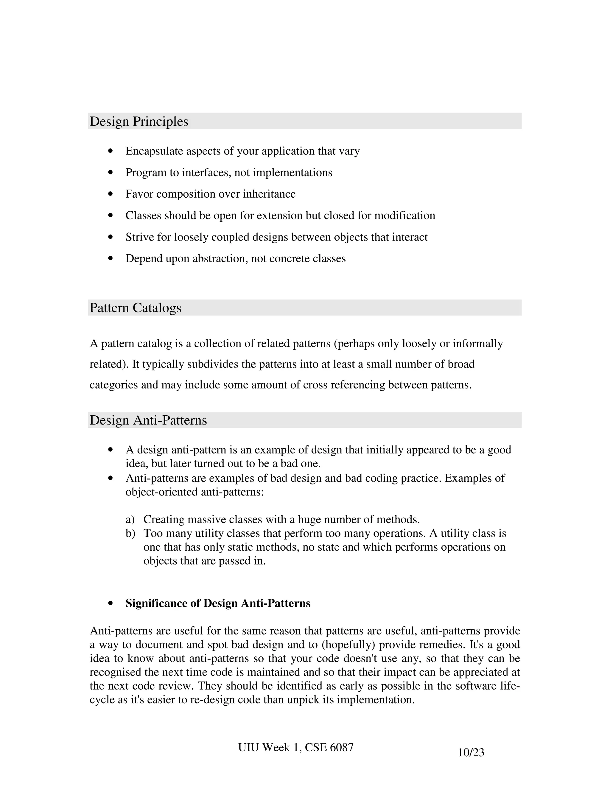 Design Principles

   •   Encapsulate aspects of your application that vary
   •   Program to interfaces, not implementations
   •   Favor composition over inheritance
   •   Classes should be open for extension but closed for modification
   •   Strive for loosely coupled designs between objects that interact
   •   Depend upon abstraction, not concrete classes



Pattern Catalogs

A pattern catalog is a collection of related patterns (perhaps only loosely or informally
related). It typically subdivides the patterns into at least a small number of broad
categories and may include some amount of cross referencing between patterns.


Design Anti-Patterns

   •   A design anti-pattern is an example of design that initially appeared to be a good
       idea, but later turned out to be a bad one.
   •   Anti-patterns are examples of bad design and bad coding practice. Examples of
       object-oriented anti-patterns:

       a) Creating massive classes with a huge number of methods.
       b) Too many utility classes that perform too many operations. A utility class is
          one that has only static methods, no state and which performs operations on
          objects that are passed in.


   •   Significance of Design Anti-Patterns

Anti-patterns are useful for the same reason that patterns are useful, anti-patterns provide
a way to document and spot bad design and to (hopefully) provide remedies. It's a good
idea to know about anti-patterns so that your code doesn't use any, so that they can be
recognised the next time code is maintained and so that their impact can be appreciated at
the next code review. They should be identified as early as possible in the software life-
cycle as it's easier to re-design code than unpick its implementation.



                                UIU Week 1, CSE 6087                            10/23
 