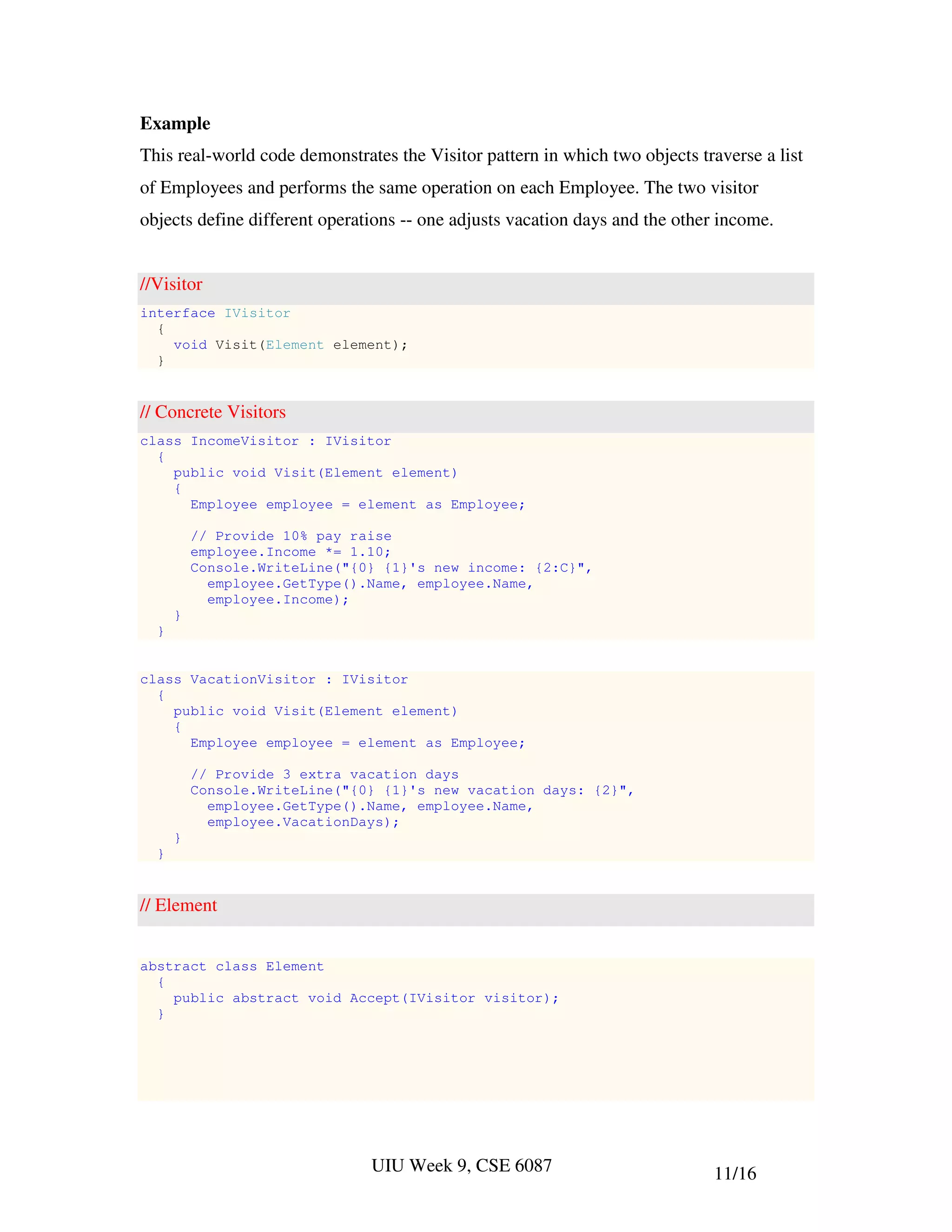 Example
This real-world code demonstrates the Visitor pattern in which two objects traverse a list
of Employees and performs the same operation on each Employee. The two visitor
objects define different operations -- one adjusts vacation days and the other income.


//Visitor
interface IVisitor
  {
    void Visit(Element element);
  }


// Concrete Visitors
class IncomeVisitor : IVisitor
  {
    public void Visit(Element element)
    {
      Employee employee = element as Employee;

          // Provide 10% pay raise
          employee.Income *= 1.10;
          Console.WriteLine("{0} {1}'s new income: {2:C}",
            employee.GetType().Name, employee.Name,
            employee.Income);
      }
  }


class VacationVisitor : IVisitor
  {
    public void Visit(Element element)
    {
      Employee employee = element as Employee;

          // Provide 3 extra vacation days
          Console.WriteLine("{0} {1}'s new vacation days: {2}",
            employee.GetType().Name, employee.Name,
            employee.VacationDays);
      }
  }


// Element


abstract class Element
  {
    public abstract void Accept(IVisitor visitor);
  }




                               UIU Week 9, CSE 6087                          11/16
 