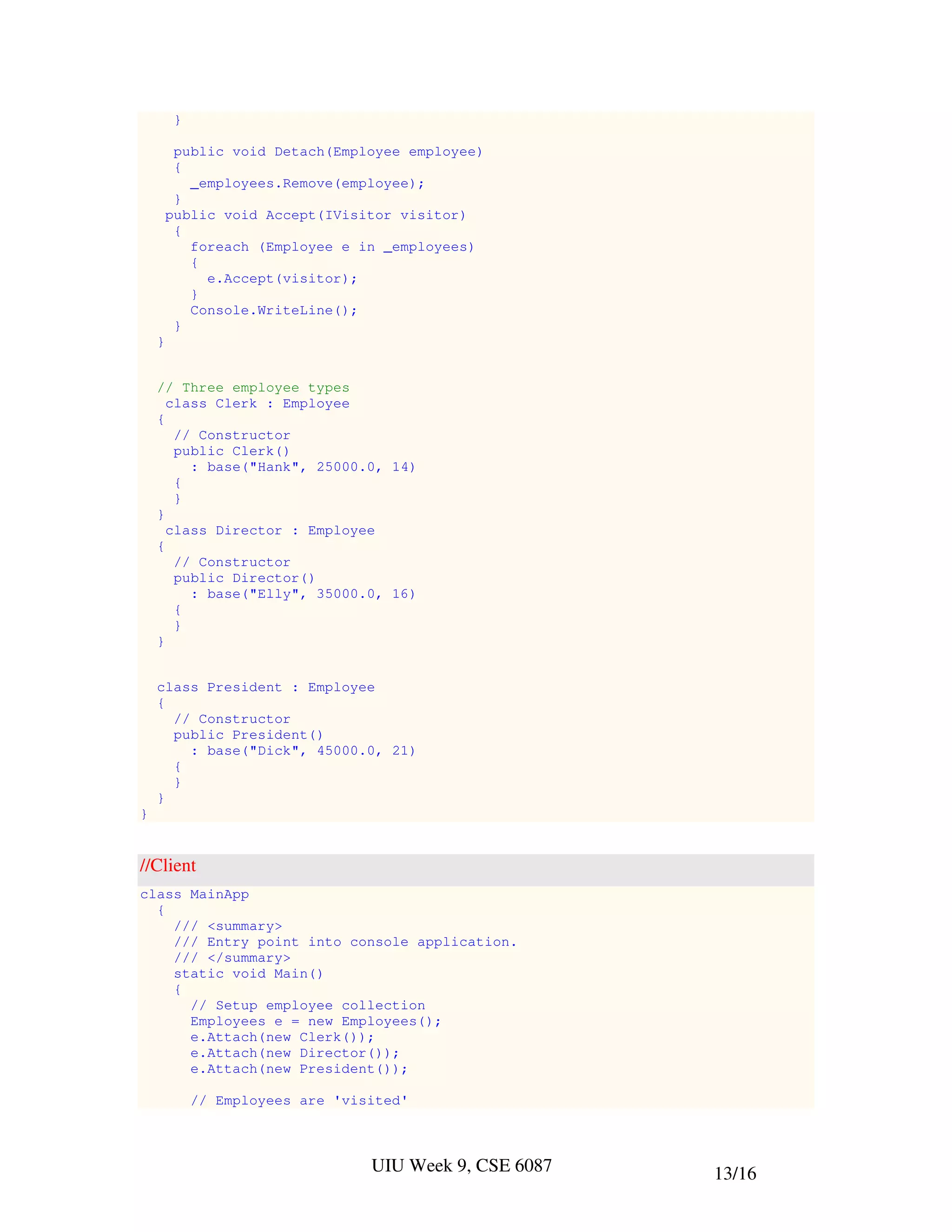 }

         public void Detach(Employee employee)
         {
           _employees.Remove(employee);
         }
        public void Accept(IVisitor visitor)
         {
           foreach (Employee e in _employees)
           {
             e.Accept(visitor);
           }
           Console.WriteLine();
         }
    }


    // Three employee types
      class Clerk : Employee
    {
       // Constructor
       public Clerk()
         : base("Hank", 25000.0, 14)
       {
       }
    }
      class Director : Employee
    {
       // Constructor
       public Director()
         : base("Elly", 35000.0, 16)
       {
       }
    }


    class President : Employee
    {
      // Constructor
      public President()
        : base("Dick", 45000.0, 21)
      {
      }
    }
}


//Client
class MainApp
  {
    /// <summary>
    /// Entry point into console application.
    /// </summary>
    static void Main()
    {
      // Setup employee collection
      Employees e = new Employees();
      e.Attach(new Clerk());
      e.Attach(new Director());
      e.Attach(new President());

             // Employees are 'visited'



                                  UIU Week 9, CSE 6087   13/16
 