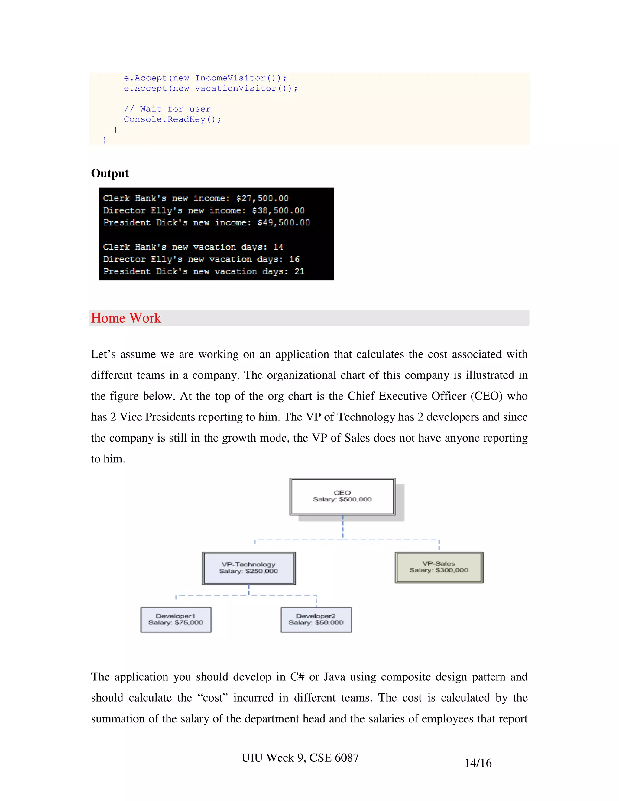 e.Accept(new IncomeVisitor());
          e.Accept(new VacationVisitor());

          // Wait for user
          Console.ReadKey();
      }
  }


Output




Home Work

Let’s assume we are working on an application that calculates the cost associated with
different teams in a company. The organizational chart of this company is illustrated in
the figure below. At the top of the org chart is the Chief Executive Officer (CEO) who
has 2 Vice Presidents reporting to him. The VP of Technology has 2 developers and since
the company is still in the growth mode, the VP of Sales does not have anyone reporting
to him.




The application you should develop in C# or Java using composite design pattern and
should calculate the “cost” incurred in different teams. The cost is calculated by the
summation of the salary of the department head and the salaries of employees that report


                               UIU Week 9, CSE 6087                        14/16
 