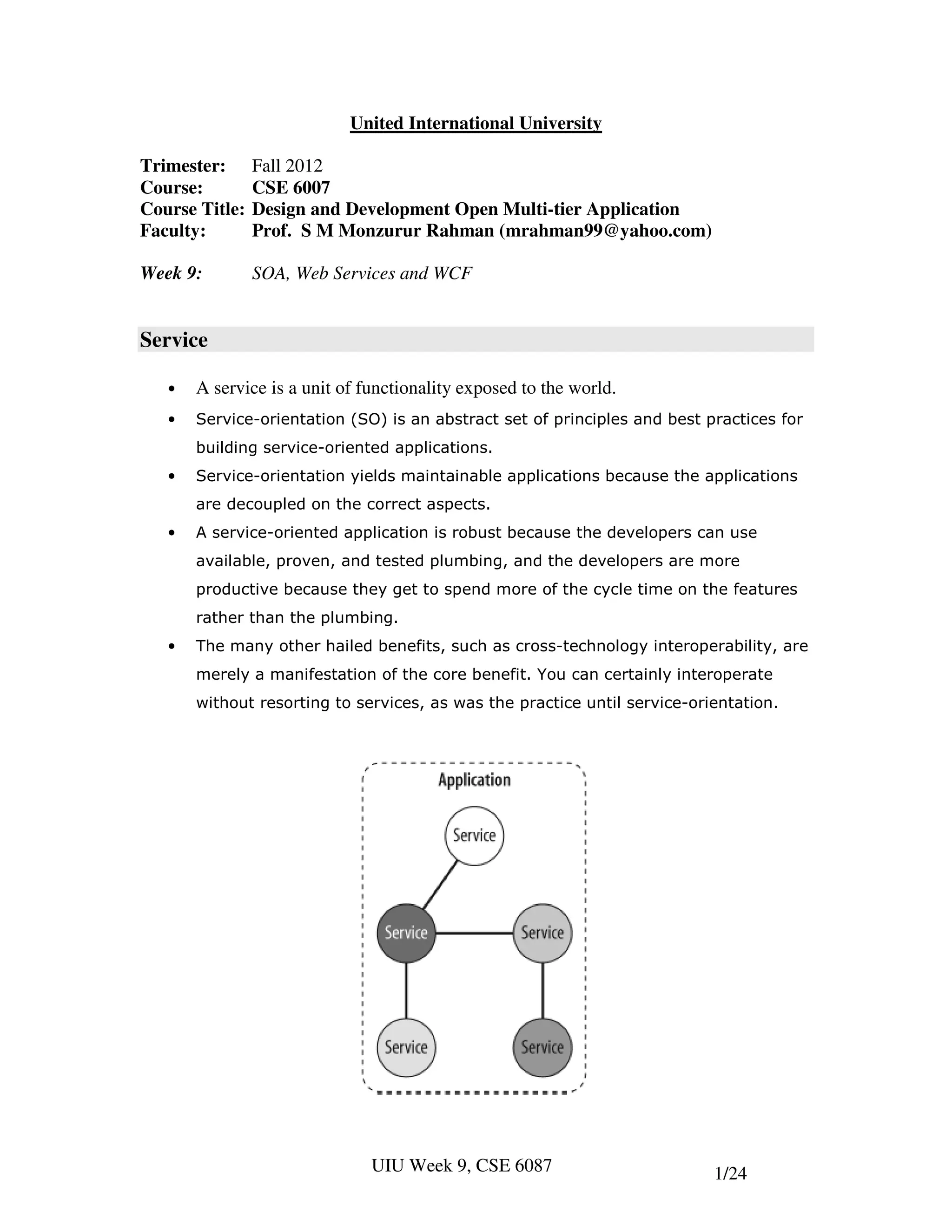 United International University

Trimester:      Fall 2012
Course:         CSE 6007
Course Title:   Design and Development Open Multi-tier Application
Faculty:        Prof. S M Monzurur Rahman (mrahman99@yahoo.com)

Week 9:         SOA, Web Services and WCF


Service

   •   A service is a unit of functionality exposed to the world.
   •   Service-orientation (SO) is an abstract set of principles and best practices for
       building service-oriented applications.
   •   Service-orientation yields maintainable applications because the applications
       are decoupled on the correct aspects.
   •   A service-oriented application is robust because the developers can use
       available, proven, and tested plumbing, and the developers are more
       productive because they get to spend more of the cycle time on the features
       rather than the plumbing.
   •   The many other hailed benefits, such as cross-technology interoperability, are
       merely a manifestation of the core benefit. You can certainly interoperate
       without resorting to services, as was the practice until service-orientation.




                               UIU Week 9, CSE 6087                        1/24
 