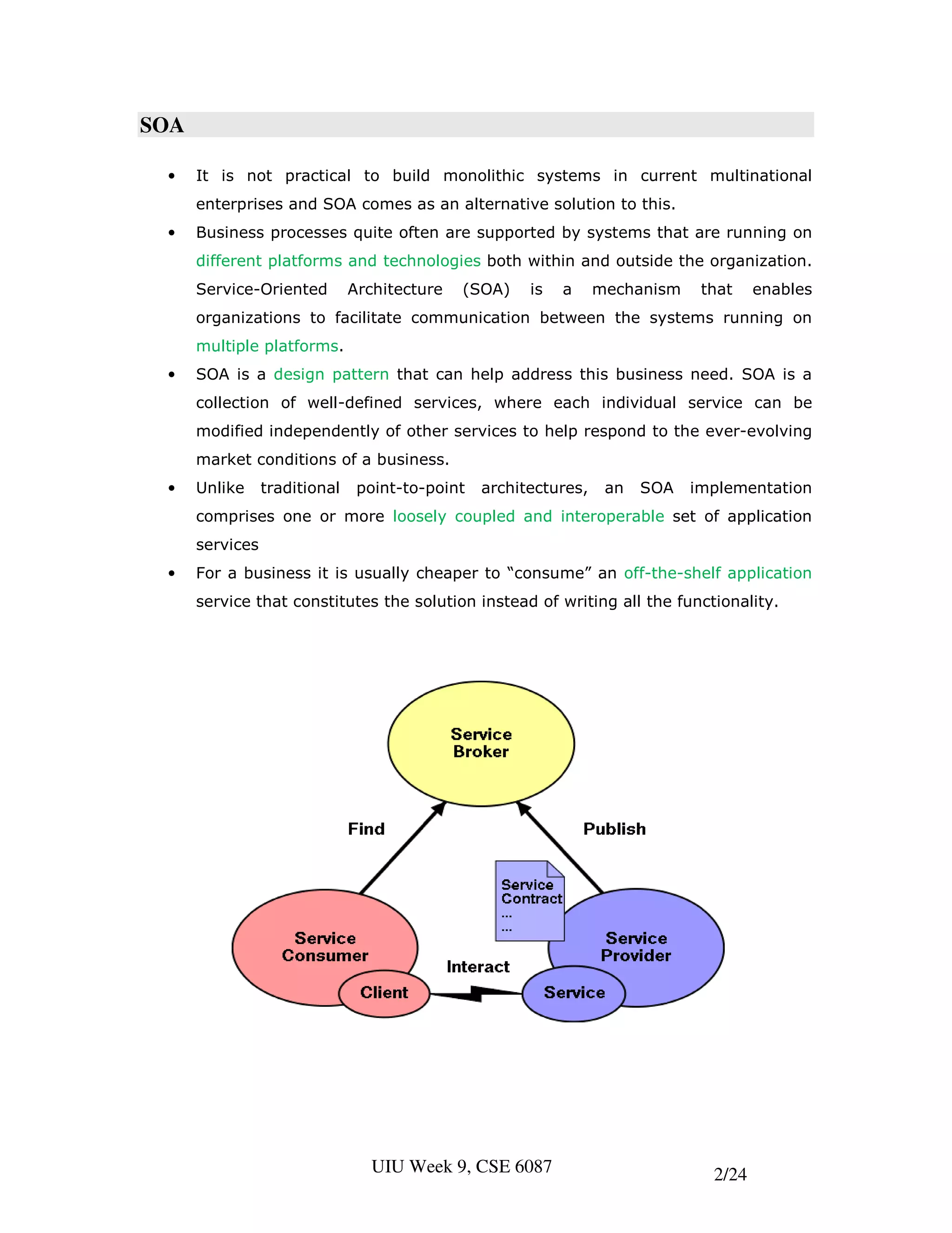 SOA

 •    It is not practical to build monolithic systems in current multinational
      enterprises and SOA comes as an alternative solution to this.
 •    Business processes quite often are supported by systems that are running on
      different platforms and technologies both within and outside the organization.
      Service-Oriented         Architecture   (SOA)    is   a     mechanism    that    enables
      organizations to facilitate communication between the systems running on
      multiple platforms.
 •    SOA is a design pattern that can help address this business need. SOA is a
      collection of well-defined services, where each individual service can be
      modified independently of other services to help respond to the ever-evolving
      market conditions of a business.
 •    Unlike     traditional    point-to-point   architectures,    an   SOA   implementation
      comprises one or more loosely coupled and interoperable set of application
      services
 •    For a business it is usually cheaper to “consume” an off-the-shelf application
      service that constitutes the solution instead of writing all the functionality.




                                  UIU Week 9, CSE 6087                          2/24
 
