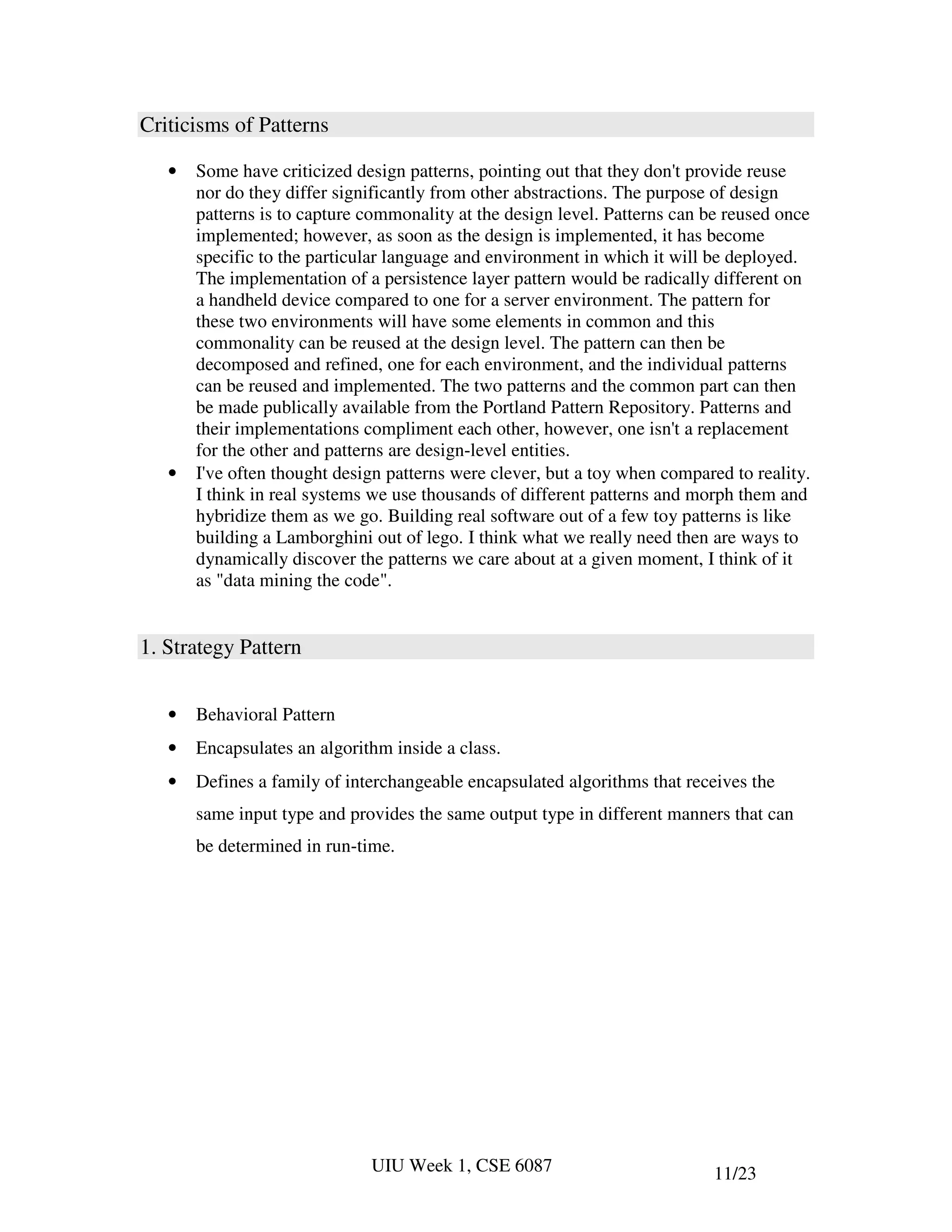 Criticisms of Patterns

   •   Some have criticized design patterns, pointing out that they don't provide reuse
       nor do they differ significantly from other abstractions. The purpose of design
       patterns is to capture commonality at the design level. Patterns can be reused once
       implemented; however, as soon as the design is implemented, it has become
       specific to the particular language and environment in which it will be deployed.
       The implementation of a persistence layer pattern would be radically different on
       a handheld device compared to one for a server environment. The pattern for
       these two environments will have some elements in common and this
       commonality can be reused at the design level. The pattern can then be
       decomposed and refined, one for each environment, and the individual patterns
       can be reused and implemented. The two patterns and the common part can then
       be made publically available from the Portland Pattern Repository. Patterns and
       their implementations compliment each other, however, one isn't a replacement
       for the other and patterns are design-level entities.
   •   I've often thought design patterns were clever, but a toy when compared to reality.
       I think in real systems we use thousands of different patterns and morph them and
       hybridize them as we go. Building real software out of a few toy patterns is like
       building a Lamborghini out of lego. I think what we really need then are ways to
       dynamically discover the patterns we care about at a given moment, I think of it
       as "data mining the code".


1. Strategy Pattern


   •   Behavioral Pattern
   •   Encapsulates an algorithm inside a class.
   •   Defines a family of interchangeable encapsulated algorithms that receives the
       same input type and provides the same output type in different manners that can
       be determined in run-time.




                              UIU Week 1, CSE 6087                          11/23
 