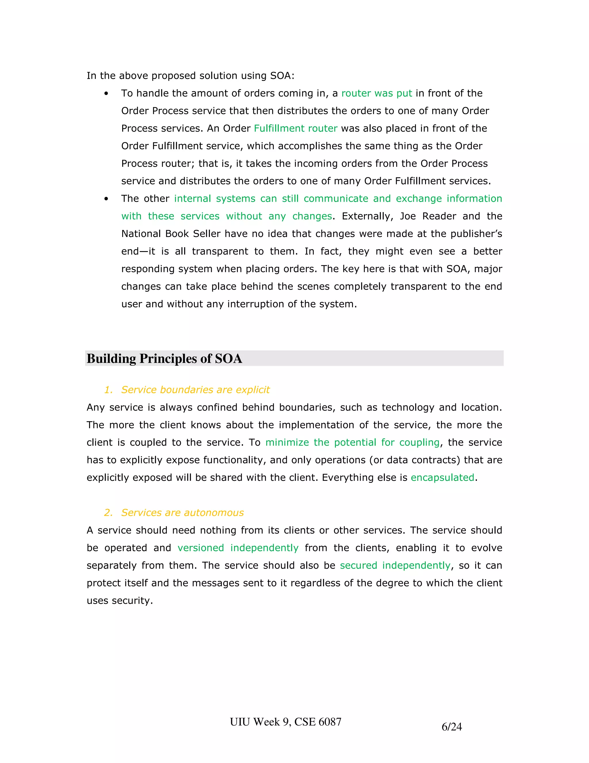 In the above proposed solution using SOA:
   •   To handle the amount of orders coming in, a router was put in front of the
       Order Process service that then distributes the orders to one of many Order
       Process services. An Order Fulfillment router was also placed in front of the
       Order Fulfillment service, which accomplishes the same thing as the Order
       Process router; that is, it takes the incoming orders from the Order Process
       service and distributes the orders to one of many Order Fulfillment services.
   •   The other internal systems can still communicate and exchange information
       with these services without any changes. Externally, Joe Reader and the
       National Book Seller have no idea that changes were made at the publisher’s
       end—it is all transparent to them. In fact, they might even see a better
       responding system when placing orders. The key here is that with SOA, major
       changes can take place behind the scenes completely transparent to the end
       user and without any interruption of the system.




Building Principles of SOA

   1. Service boundaries are explicit
Any service is always confined behind boundaries, such as technology and location.
The more the client knows about the implementation of the service, the more the
client is coupled to the service. To minimize the potential for coupling, the service
has to explicitly expose functionality, and only operations (or data contracts) that are
explicitly exposed will be shared with the client. Everything else is encapsulated.


   2. Services are autonomous
A service should need nothing from its clients or other services. The service should
be operated and versioned independently from the clients, enabling it to evolve
separately from them. The service should also be secured independently, so it can
protect itself and the messages sent to it regardless of the degree to which the client
uses security.




                              UIU Week 9, CSE 6087                         6/24
 