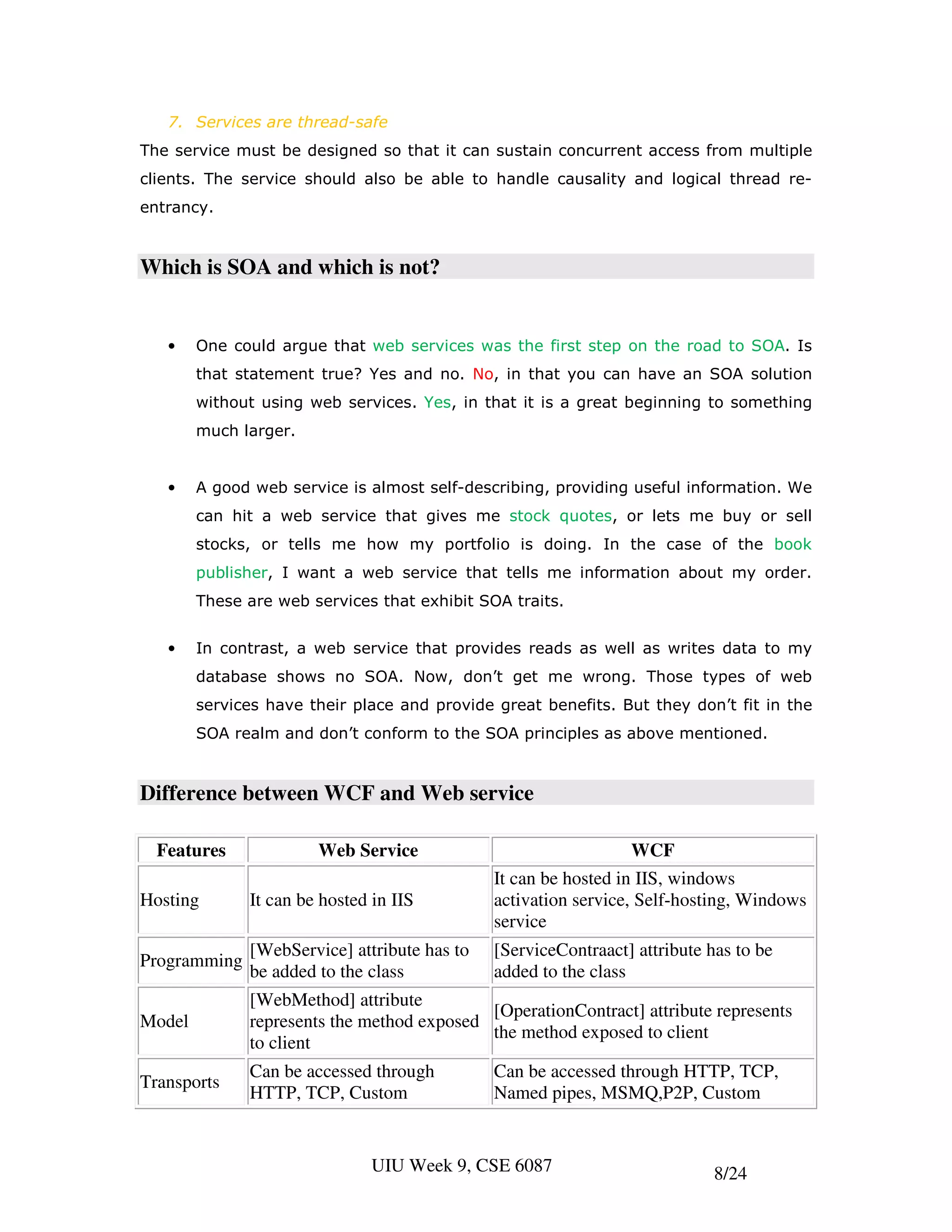 7. Services are thread-safe
The service must be designed so that it can sustain concurrent access from multiple
clients. The service should also be able to handle causality and logical thread re-
entrancy.


Which is SOA and which is not?


   •    One could argue that web services was the first step on the road to SOA. Is
        that statement true? Yes and no. No, in that you can have an SOA solution
        without using web services. Yes, in that it is a great beginning to something
        much larger.


   •    A good web service is almost self-describing, providing useful information. We
        can hit a web service that gives me stock quotes, or lets me buy or sell
        stocks, or tells me how my portfolio is doing. In the case of the book
        publisher, I want a web service that tells me information about my order.
        These are web services that exhibit SOA traits.


   •    In contrast, a web service that provides reads as well as writes data to my
        database shows no SOA. Now, don’t get me wrong. Those types of web
        services have their place and provide great benefits. But they don’t fit in the
        SOA realm and don’t conform to the SOA principles as above mentioned.


Difference between WCF and Web service

  Features             Web Service                              WCF
                                              It can be hosted in IIS, windows
Hosting       It can be hosted in IIS         activation service, Self-hosting, Windows
                                              service
              [WebService] attribute has to   [ServiceContraact] attribute has to be
Programming
              be added to the class           added to the class
              [WebMethod] attribute
                                            [OperationContract] attribute represents
Model         represents the method exposed
                                            the method exposed to client
              to client
              Can be accessed through         Can be accessed through HTTP, TCP,
Transports
              HTTP, TCP, Custom               Named pipes, MSMQ,P2P, Custom


                               UIU Week 9, CSE 6087                         8/24
 
