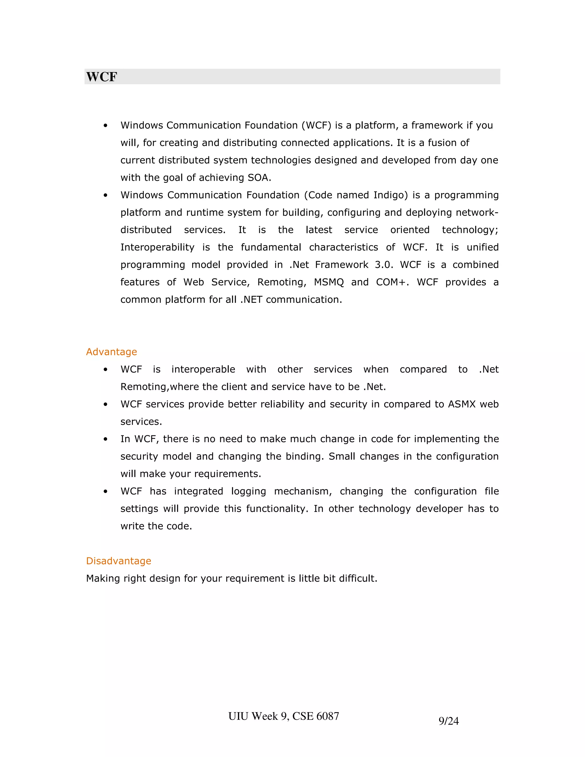 WCF


   •   Windows Communication Foundation (WCF) is a platform, a framework if you
       will, for creating and distributing connected applications. It is a fusion of
       current distributed system technologies designed and developed from day one
       with the goal of achieving SOA.
   •   Windows Communication Foundation (Code named Indigo) is a programming
       platform and runtime system for building, configuring and deploying network-
       distributed    services.     It     is   the     latest   service   oriented   technology;
       Interoperability is the fundamental characteristics of WCF. It is unified
       programming model provided in .Net Framework 3.0. WCF is a combined
       features of Web Service, Remoting, MSMQ and COM+. WCF provides a
       common platform for all .NET communication.




Advantage
   •   WCF     is   interoperable        with   other    services   when    compared     to   .Net
       Remoting,where the client and service have to be .Net.
   •   WCF services provide better reliability and security in compared to ASMX web
       services.
   •   In WCF, there is no need to make much change in code for implementing the
       security model and changing the binding. Small changes in the configuration
       will make your requirements.
   •   WCF has integrated logging mechanism, changing the configuration file
       settings will provide this functionality. In other technology developer has to
       write the code.


Disadvantage
Making right design for your requirement is little bit difficult.




                                  UIU Week 9, CSE 6087                                9/24
 
