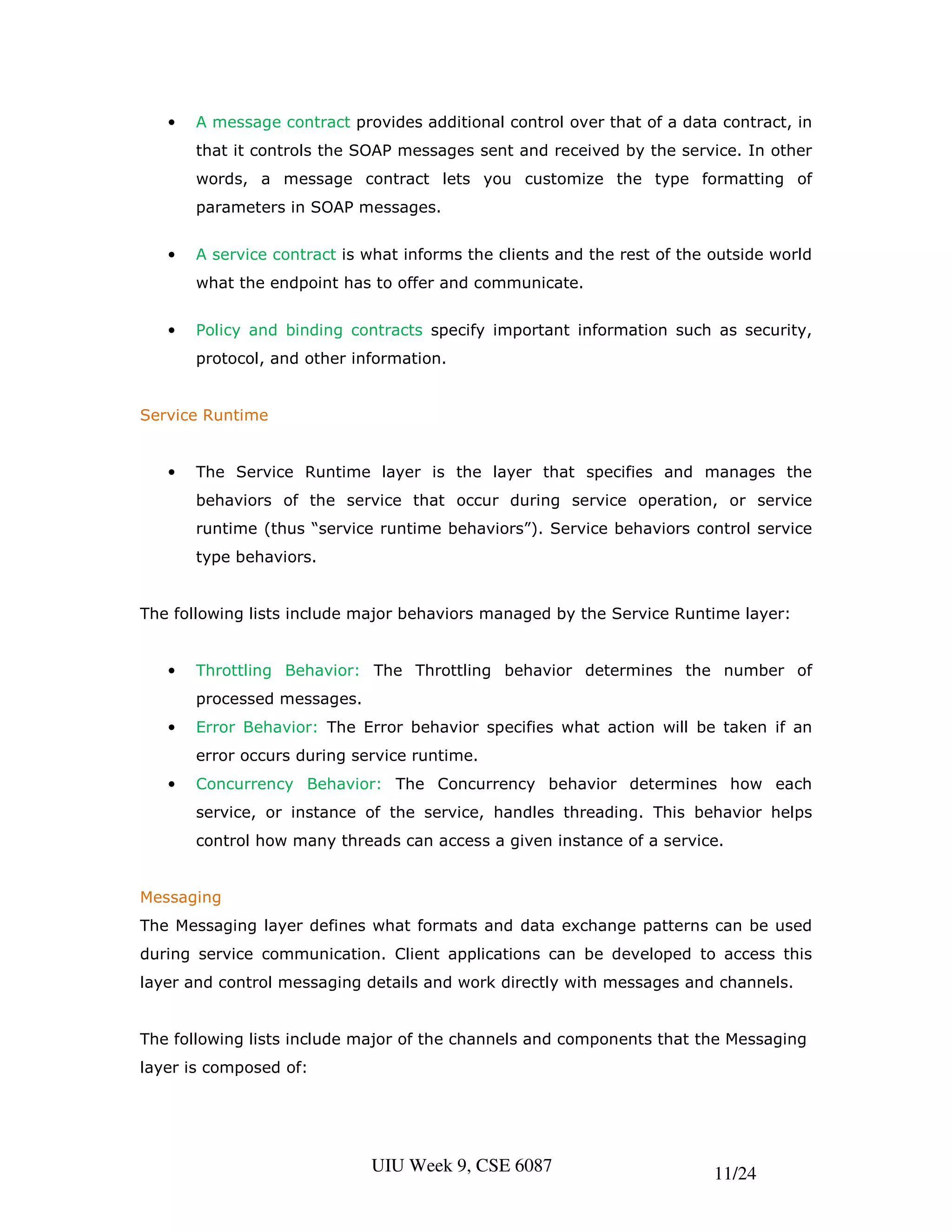 •   A message contract provides additional control over that of a data contract, in
       that it controls the SOAP messages sent and received by the service. In other
       words, a message contract lets you customize the type formatting of
       parameters in SOAP messages.


   •   A service contract is what informs the clients and the rest of the outside world
       what the endpoint has to offer and communicate.


   •   Policy and binding contracts specify important information such as security,
       protocol, and other information.


Service Runtime


   •   The Service Runtime layer is the layer that specifies and manages the
       behaviors of the service that occur during service operation, or service
       runtime (thus “service runtime behaviors”). Service behaviors control service
       type behaviors.


The following lists include major behaviors managed by the Service Runtime layer:


   •   Throttling Behavior: The Throttling behavior determines the number of
       processed messages.
   •   Error Behavior: The Error behavior specifies what action will be taken if an
       error occurs during service runtime.
   •   Concurrency Behavior: The Concurrency behavior determines how each
       service, or instance of the service, handles threading. This behavior helps
       control how many threads can access a given instance of a service.


Messaging
The Messaging layer defines what formats and data exchange patterns can be used
during service communication. Client applications can be developed to access this
layer and control messaging details and work directly with messages and channels.


The following lists include major of the channels and components that the Messaging
layer is composed of:




                             UIU Week 9, CSE 6087                         11/24
 