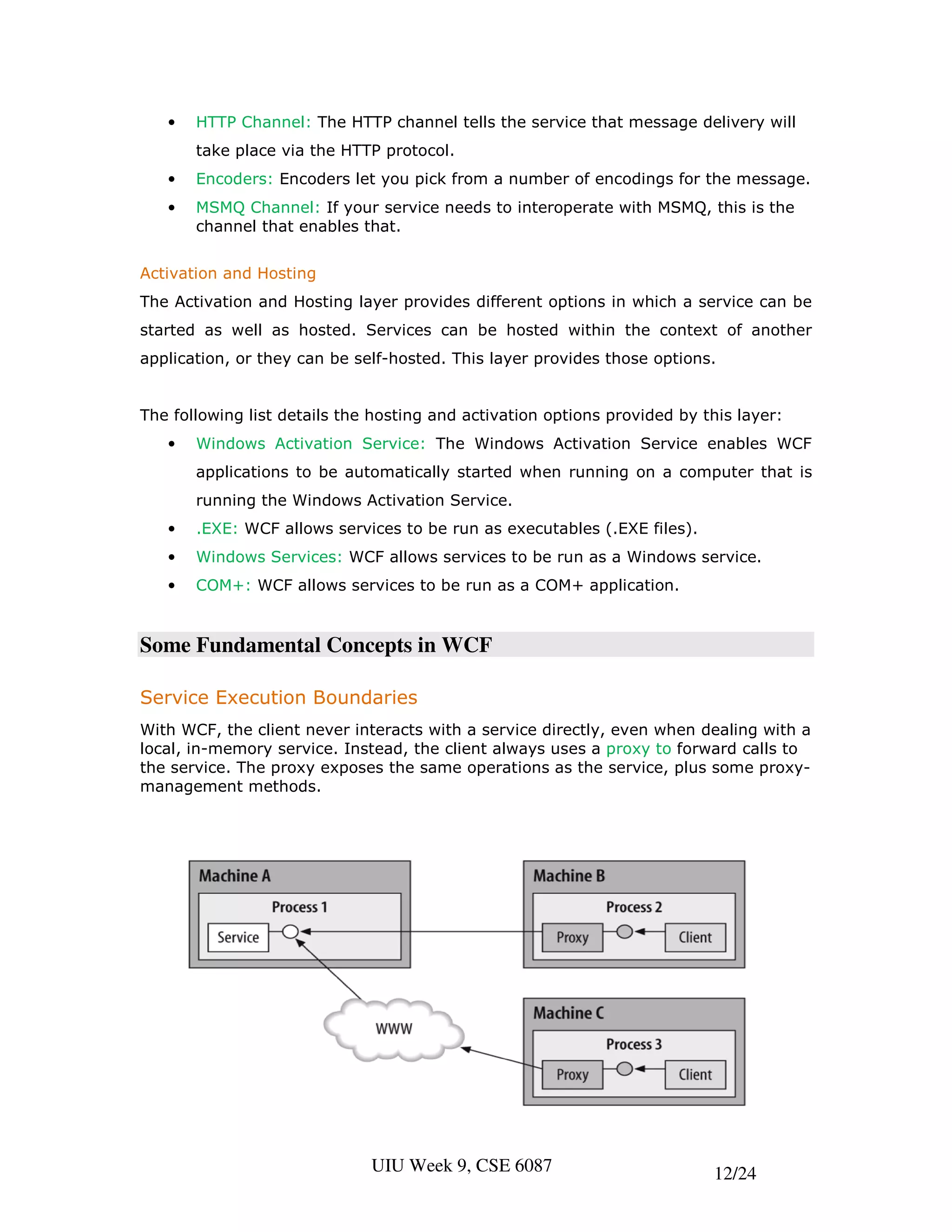 •   HTTP Channel: The HTTP channel tells the service that message delivery will
       take place via the HTTP protocol.
   •   Encoders: Encoders let you pick from a number of encodings for the message.
   •   MSMQ Channel: If your service needs to interoperate with MSMQ, this is the
       channel that enables that.


Activation and Hosting
The Activation and Hosting layer provides different options in which a service can be
started as well as hosted. Services can be hosted within the context of another
application, or they can be self-hosted. This layer provides those options.


The following list details the hosting and activation options provided by this layer:
   •   Windows Activation Service: The Windows Activation Service enables WCF
       applications to be automatically started when running on a computer that is
       running the Windows Activation Service.
   •   .EXE: WCF allows services to be run as executables (.EXE files).
   •   Windows Services: WCF allows services to be run as a Windows service.
   •   COM+: WCF allows services to be run as a COM+ application.


Some Fundamental Concepts in WCF

Service Execution Boundaries
With WCF, the client never interacts with a service directly, even when dealing with a
local, in-memory service. Instead, the client always uses a proxy to forward calls to
the service. The proxy exposes the same operations as the service, plus some proxy-
management methods.




                              UIU Week 9, CSE 6087                         12/24
 