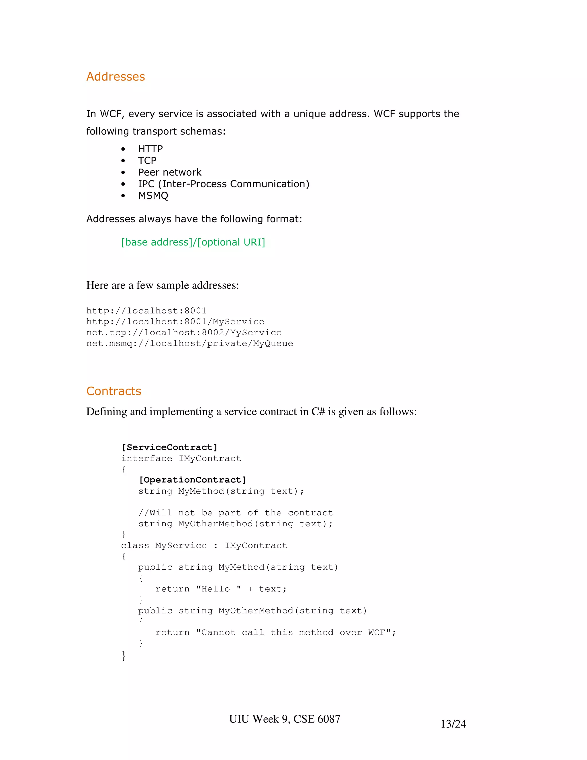 Addresses


In WCF, every service is associated with a unique address. WCF supports the
following transport schemas:
       •   HTTP
       •   TCP
       •   Peer network
       •   IPC (Inter-Process Communication)
       •   MSMQ

Addresses always have the following format:

       [base address]/[optional URI]



Here are a few sample addresses:

http://localhost:8001
http://localhost:8001/MyService
net.tcp://localhost:8002/MyService
net.msmq://localhost/private/MyQueue




Contracts
Defining and implementing a service contract in C# is given as follows:


       [ServiceContract]
       interface IMyContract
       {
          [OperationContract]
          string MyMethod(string text);

           //Will not be part of the contract
           string MyOtherMethod(string text);
       }
       class MyService : IMyContract
       {
          public string MyMethod(string text)
          {
             return "Hello " + text;
          }
          public string MyOtherMethod(string text)
          {
             return "Cannot call this method over WCF";
          }
       }




                               UIU Week 9, CSE 6087                       13/24
 