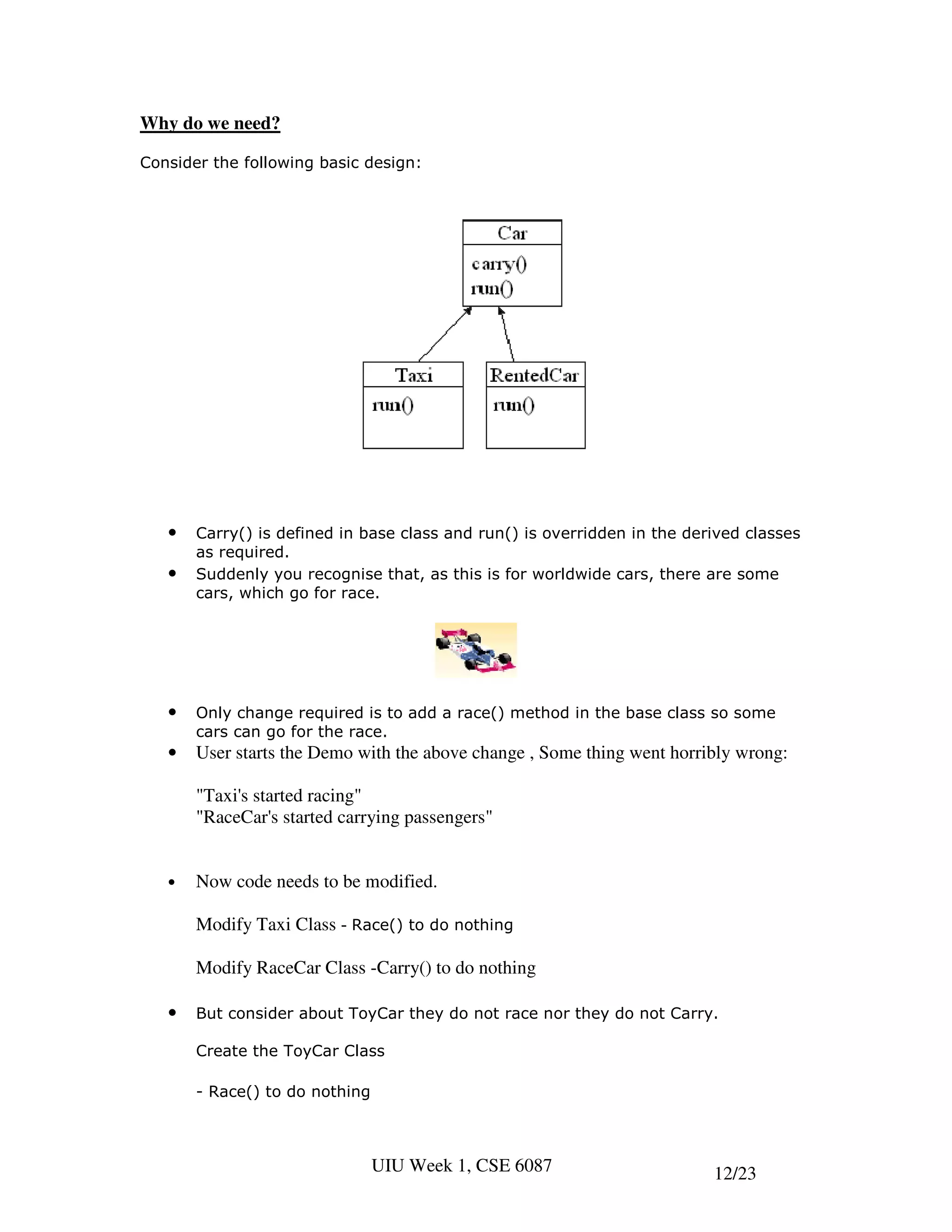 Why do we need?

Consider the following basic design:




   •   Carry() is defined in base class and run() is overridden in the derived classes
       as required.
   •   Suddenly you recognise that, as this is for worldwide cars, there are some
       cars, which go for race.




   •   Only change required is to add a race() method in the base class so some
       cars can go for the race.
   •   User starts the Demo with the above change , Some thing went horribly wrong:

       "Taxi's started racing"
       "RaceCar's started carrying passengers"


   •   Now code needs to be modified.

       Modify Taxi Class - Race() to do nothing

       Modify RaceCar Class -Carry() to do nothing

   •   But consider about ToyCar they do not race nor they do not Carry.

       Create the ToyCar Class

       - Race() to do nothing



                                UIU Week 1, CSE 6087                      12/23
 