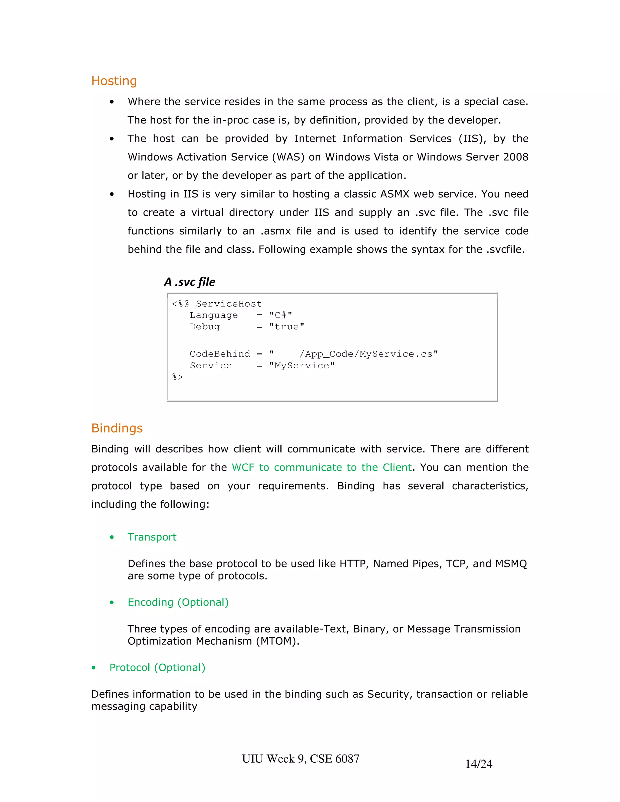 Hosting
    •   Where the service resides in the same process as the client, is a special case.
        The host for the in-proc case is, by definition, provided by the developer.
    •   The host can be provided by Internet Information Services (IIS), by the
        Windows Activation Service (WAS) on Windows Vista or Windows Server 2008
        or later, or by the developer as part of the application.
    •   Hosting in IIS is very similar to hosting a classic ASMX web service. You need
        to create a virtual directory under IIS and supply an .svc file. The .svc file
        functions similarly to an .asmx file and is used to identify the service code
        behind the file and class. Following example shows the syntax for the .svcfile.


               A .svc file
                <%@ ServiceHost
                   Language   = "C#"
                   Debug      = "true"

                     CodeBehind = "    /App_Code/MyService.cs"
                     Service    = "MyService"
                %>




Bindings
Binding will describes how client will communicate with service. There are different
protocols available for the WCF to communicate to the Client. You can mention the
protocol type based on your requirements. Binding has several characteristics,
including the following:


    •   Transport

        Defines the base protocol to be used like HTTP, Named Pipes, TCP, and MSMQ
        are some type of protocols.

    •   Encoding (Optional)

        Three types of encoding are available-Text, Binary, or Message Transmission
        Optimization Mechanism (MTOM).

•   Protocol (Optional)

Defines information to be used in the binding such as Security, transaction or reliable
messaging capability




                               UIU Week 9, CSE 6087                        14/24
 