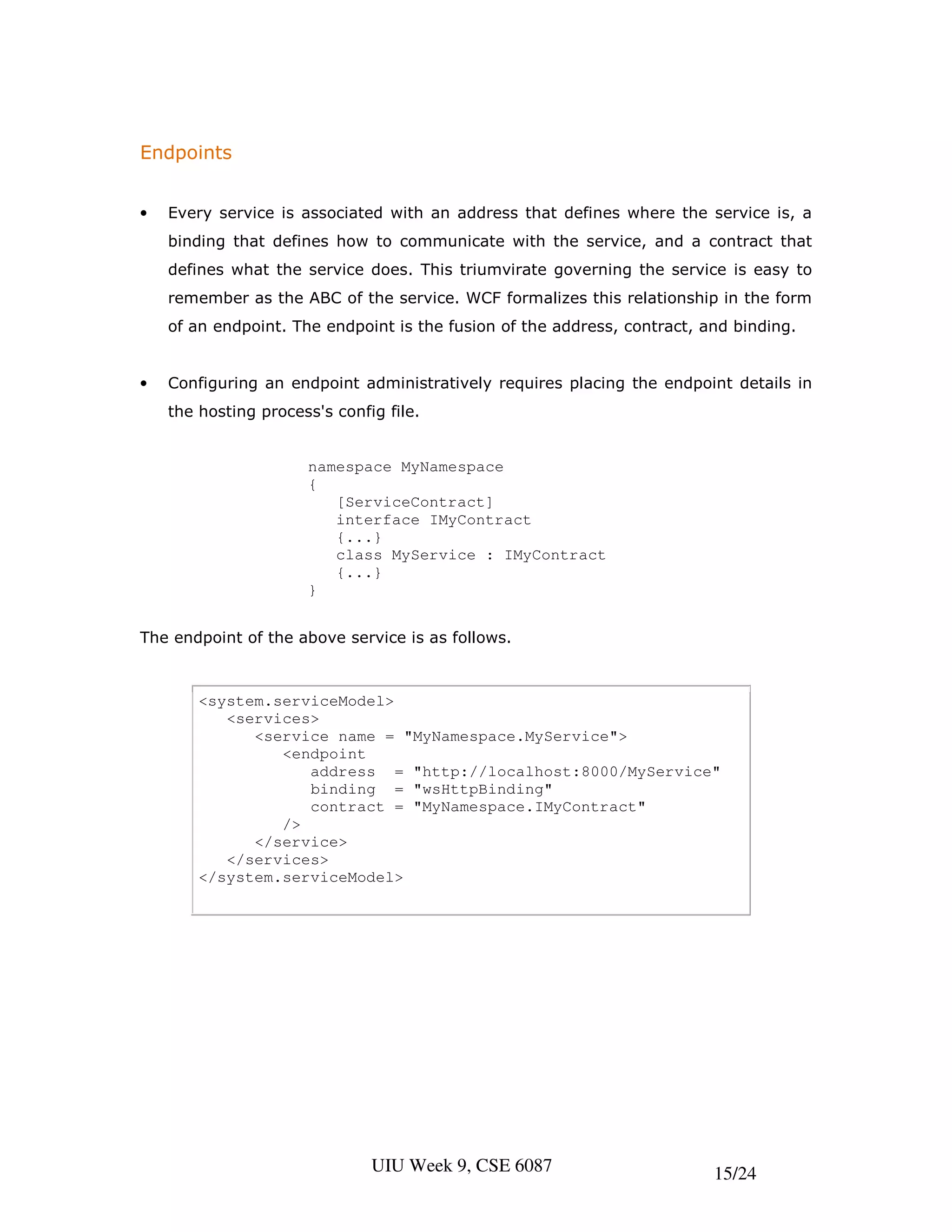 Endpoints


•   Every service is associated with an address that defines where the service is, a
    binding that defines how to communicate with the service, and a contract that
    defines what the service does. This triumvirate governing the service is easy to
    remember as the ABC of the service. WCF formalizes this relationship in the form
    of an endpoint. The endpoint is the fusion of the address, contract, and binding.


•   Configuring an endpoint administratively requires placing the endpoint details in
    the hosting process's config file.


                      namespace MyNamespace
                      {
                         [ServiceContract]
                         interface IMyContract
                         {...}
                         class MyService : IMyContract
                         {...}
                      }


The endpoint of the above service is as follows.



        <system.serviceModel>
           <services>
              <service name = "MyNamespace.MyService">
                 <endpoint
                    address = "http://localhost:8000/MyService"
                    binding = "wsHttpBinding"
                    contract = "MyNamespace.IMyContract"
                 />
              </service>
           </services>
        </system.serviceModel>




                               UIU Week 9, CSE 6087                       15/24
 