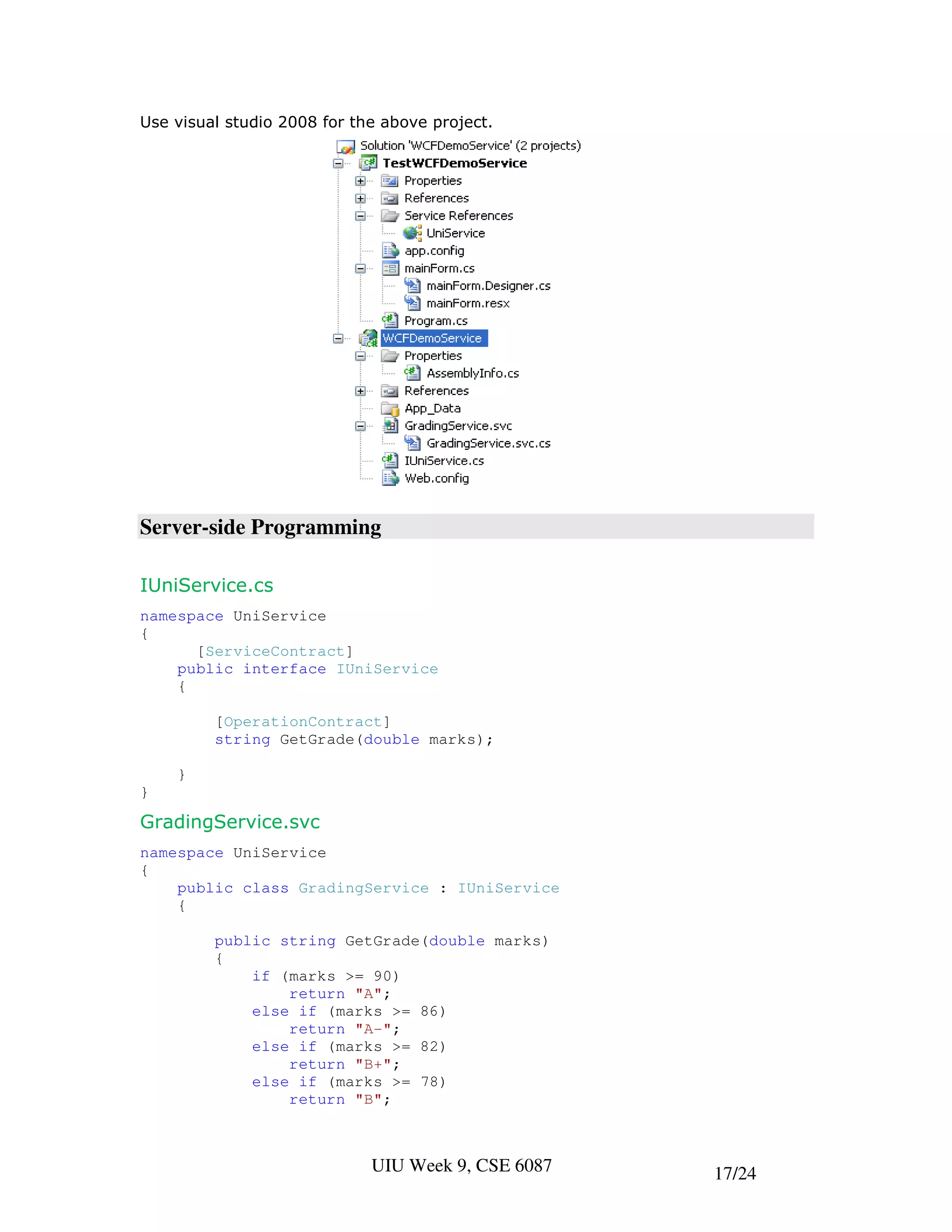 Use visual studio 2008 for the above project.




Server-side Programming

IUniService.cs
namespace UniService
{
      [ServiceContract]
    public interface IUniService
    {

         [OperationContract]
         string GetGrade(double marks);

    }
}

GradingService.svc
namespace UniService
{
    public class GradingService : IUniService
    {

         public string GetGrade(double marks)
         {
             if (marks >= 90)
                 return "A";
             else if (marks >= 86)
                 return "A-";
             else if (marks >= 82)
                 return "B+";
             else if (marks >= 78)
                 return "B";



                             UIU Week 9, CSE 6087   17/24
 