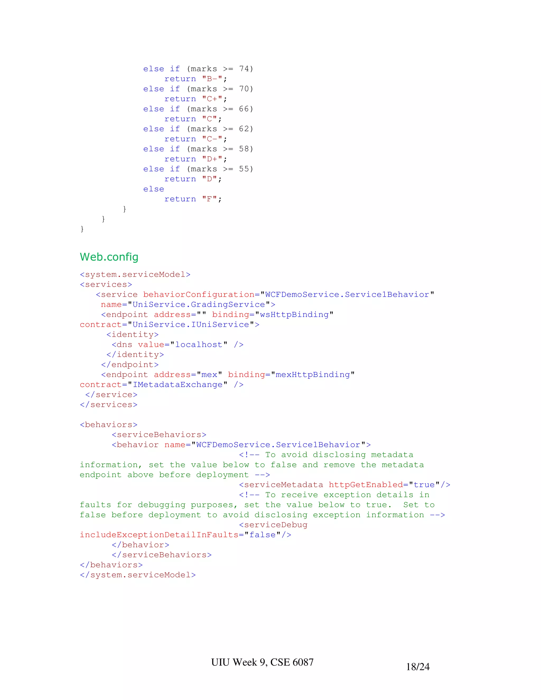 else if (marks >=   74)
                  return "B-";
             else if (marks >=   70)
                  return "C+";
             else if (marks >=   66)
                  return "C";
             else if (marks >=   62)
                  return "C-";
             else if (marks >=   58)
                  return "D+";
             else if (marks >=   55)
                  return "D";
             else
                  return "F";
        }
    }
}


Web.config
<system.serviceModel>
<services>
   <service behaviorConfiguration="WCFDemoService.Service1Behavior"
    name="UniService.GradingService">
    <endpoint address="" binding="wsHttpBinding"
contract="UniService.IUniService">
     <identity>
      <dns value="localhost" />
     </identity>
    </endpoint>
    <endpoint address="mex" binding="mexHttpBinding"
contract="IMetadataExchange" />
 </service>
</services>

<behaviors>
      <serviceBehaviors>
      <behavior name="WCFDemoService.Service1Behavior">
                              <!-- To avoid disclosing metadata
information, set the value below to false and remove the metadata
endpoint above before deployment -->
                              <serviceMetadata httpGetEnabled="true"/>
                              <!-- To receive exception details in
faults for debugging purposes, set the value below to true. Set to
false before deployment to avoid disclosing exception information -->
                              <serviceDebug
includeExceptionDetailInFaults="false"/>
      </behavior>
      </serviceBehaviors>
</behaviors>
</system.serviceModel>




                         UIU Week 9, CSE 6087                18/24
 