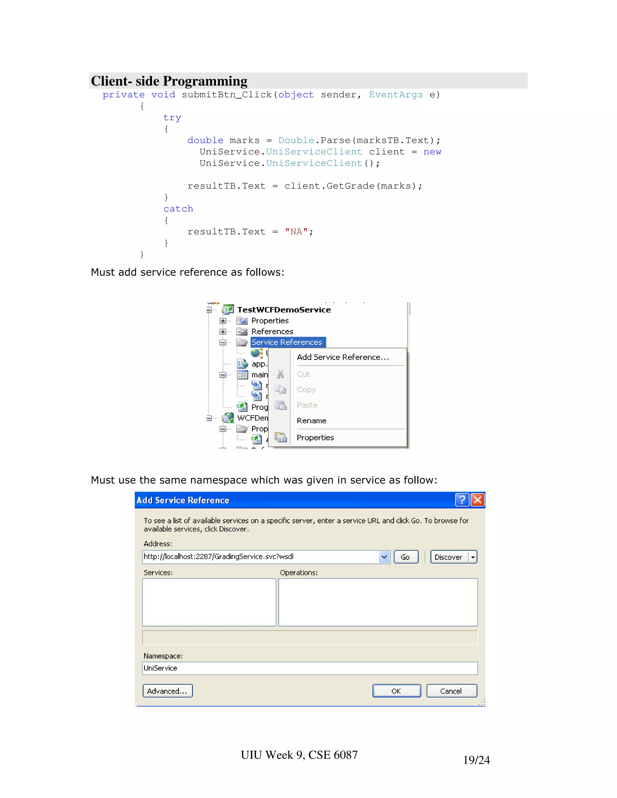 Client- side Programming
  private void submitBtn_Click(object sender, EventArgs e)
        {
            try
            {
                double marks = Double.Parse(marksTB.Text);
                  UniService.UniServiceClient client = new
                  UniService.UniServiceClient();

                  resultTB.Text = client.GetGrade(marks);
              }
              catch
              {
                  resultTB.Text = "NA";
              }
         }
Must add service reference as follows:




Must use the same namespace which was given in service as follow:




                             UIU Week 9, CSE 6087                   19/24
 