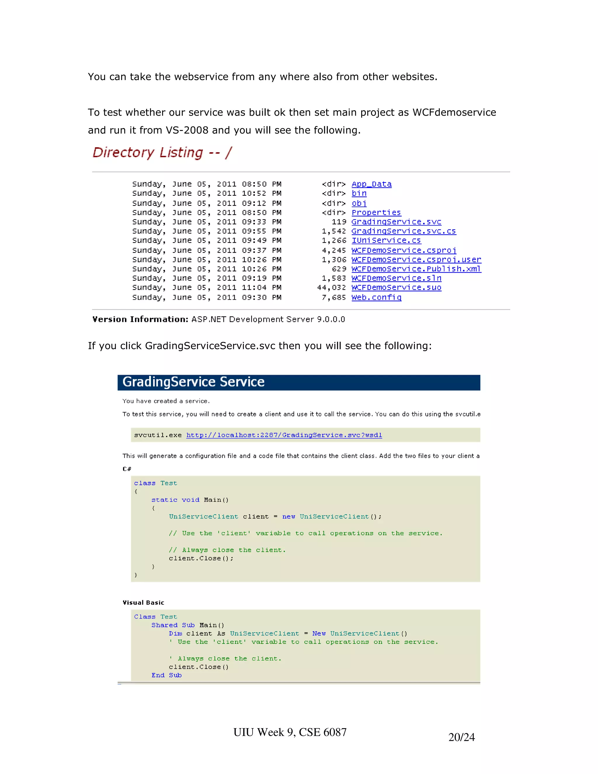 You can take the webservice from any where also from other websites.


To test whether our service was built ok then set main project as WCFdemoservice
and run it from VS-2008 and you will see the following.




If you click GradingServiceService.svc then you will see the following:




                             UIU Week 9, CSE 6087                         20/24
 
