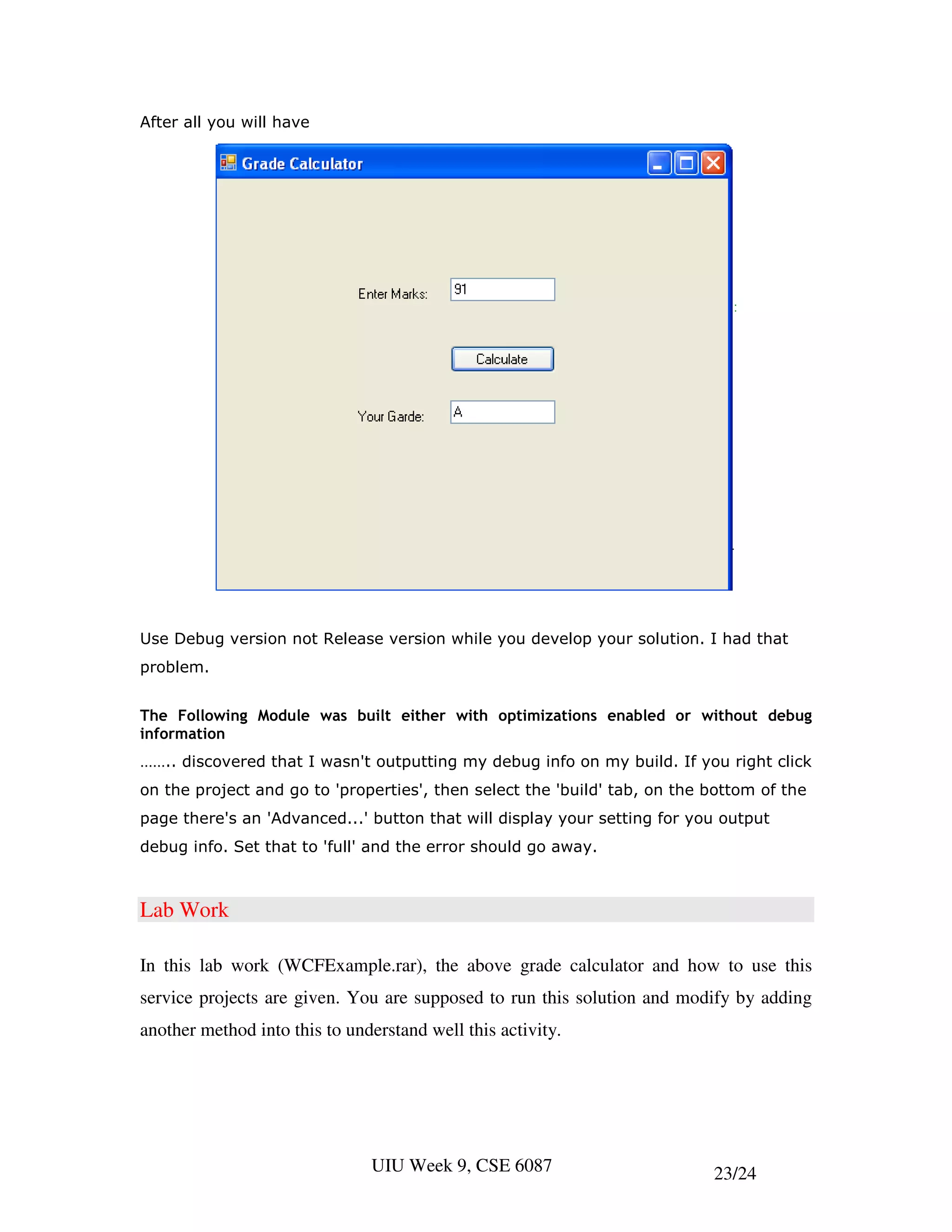 After all you will have




Use Debug version not Release version while you develop your solution. I had that
problem.


The Following Module was built either with optimizations enabled or without debug
information
…….. discovered that I wasn't outputting my debug info on my build. If you right click
on the project and go to 'properties', then select the 'build' tab, on the bottom of the
page there's an 'Advanced...' button that will display your setting for you output
debug info. Set that to 'full' and the error should go away.



Lab Work

In this lab work (WCFExample.rar), the above grade calculator and how to use this
service projects are given. You are supposed to run this solution and modify by adding
another method into this to understand well this activity.




                               UIU Week 9, CSE 6087                        23/24
 