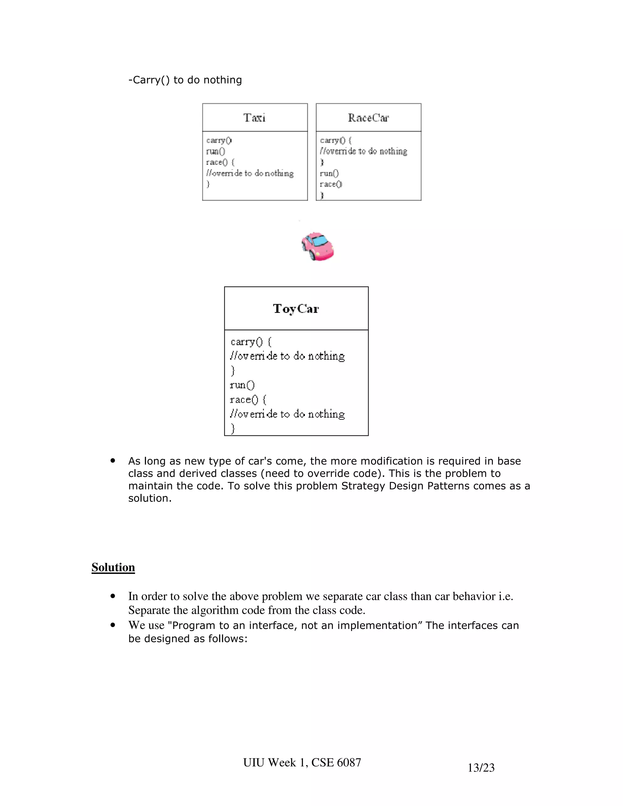 -Carry() to do nothing




   •   As long as new type of car's come, the more modification is required in base
       class and derived classes (need to override code). This is the problem to
       maintain the code. To solve this problem Strategy Design Patterns comes as a
       solution.




Solution

   •   In order to solve the above problem we separate car class than car behavior i.e.
       Separate the algorithm code from the class code.
   •   We use "Program to an interface, not an implementation” The interfaces can
       be designed as follows:




                                UIU Week 1, CSE 6087                        13/23
 