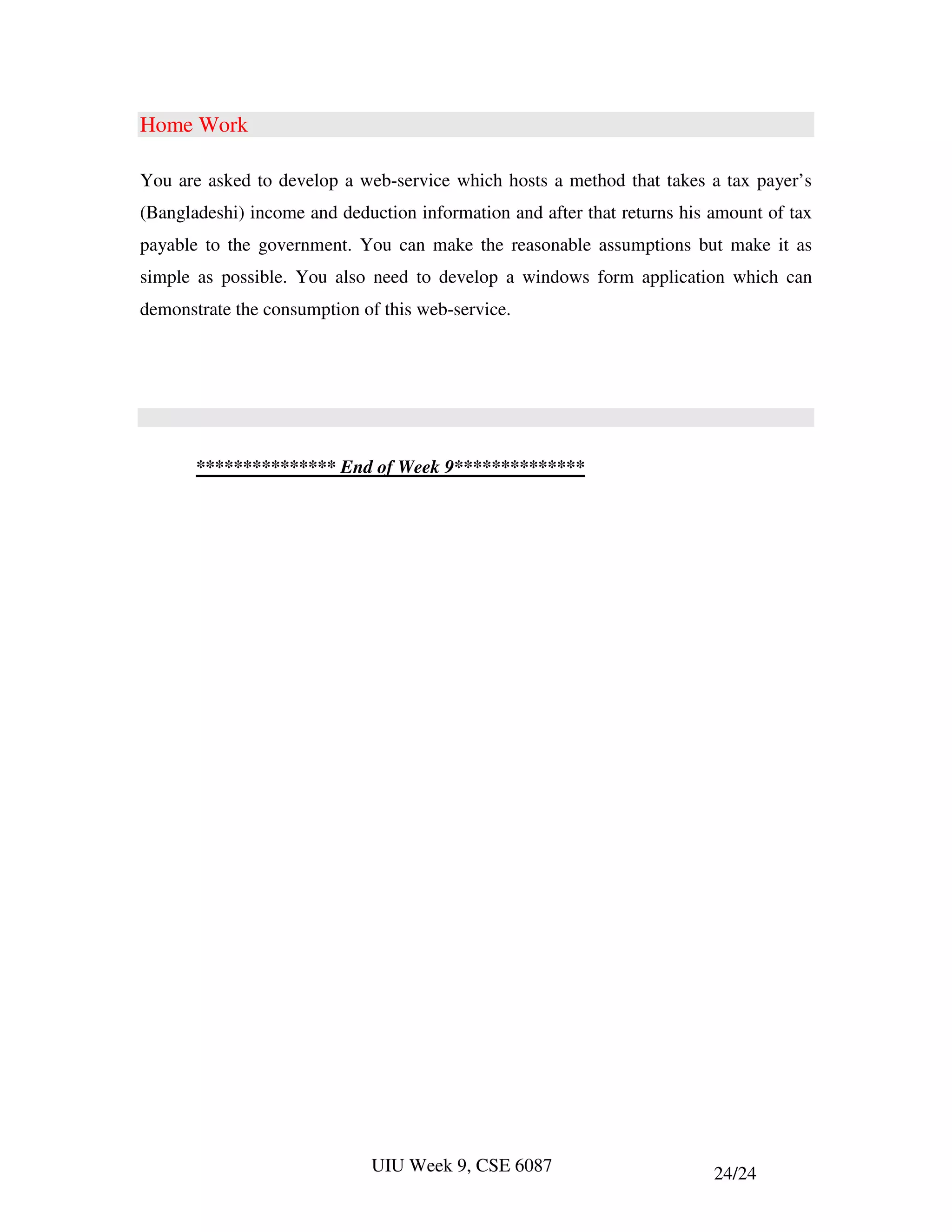Home Work

You are asked to develop a web-service which hosts a method that takes a tax payer’s
(Bangladeshi) income and deduction information and after that returns his amount of tax
payable to the government. You can make the reasonable assumptions but make it as
simple as possible. You also need to develop a windows form application which can
demonstrate the consumption of this web-service.




       *************** End of Week 9**************




                             UIU Week 9, CSE 6087                         24/24
 