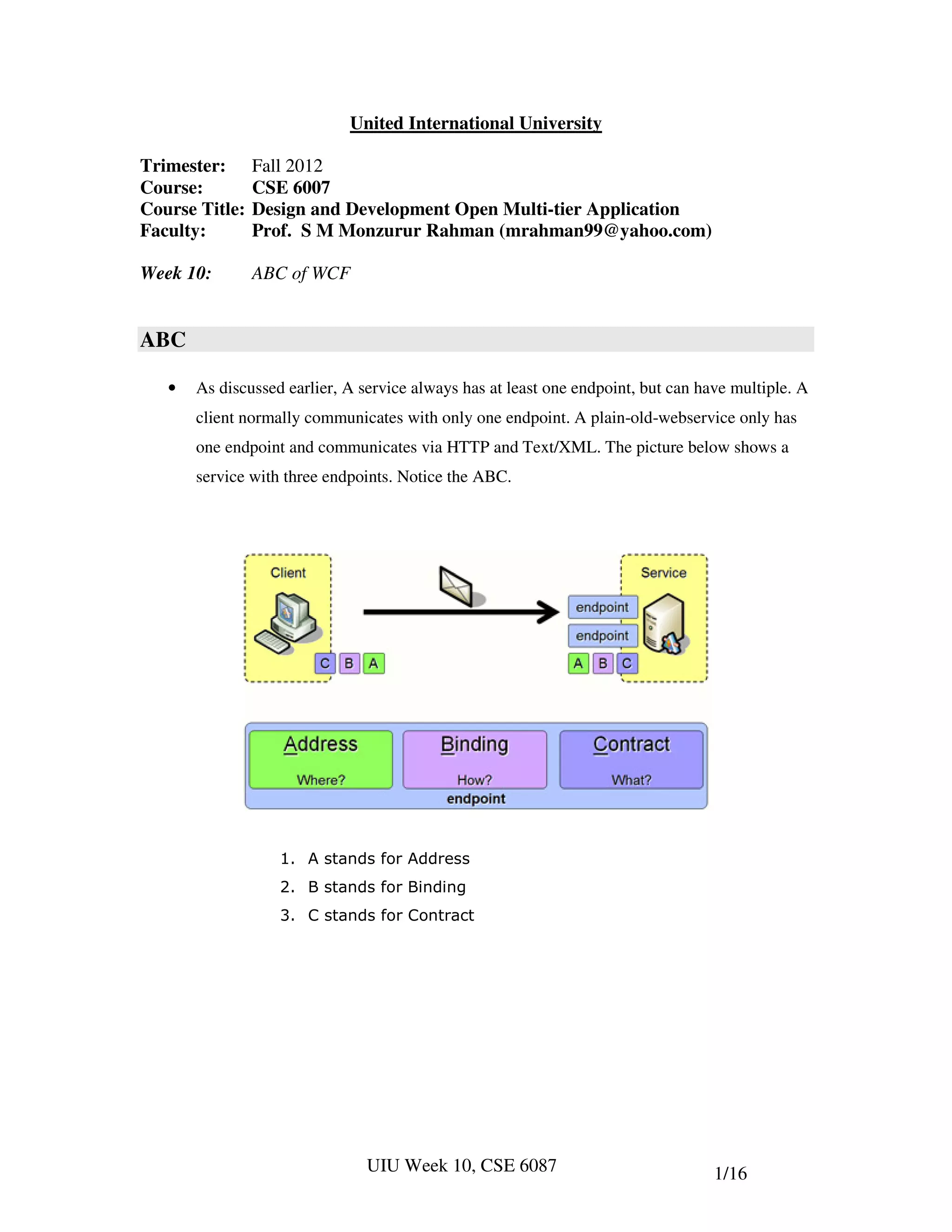 United International University

Trimester:      Fall 2012
Course:         CSE 6007
Course Title:   Design and Development Open Multi-tier Application
Faculty:        Prof. S M Monzurur Rahman (mrahman99@yahoo.com)

Week 10:        ABC of WCF


ABC

   •   As discussed earlier, A service always has at least one endpoint, but can have multiple. A
       client normally communicates with only one endpoint. A plain-old-webservice only has
       one endpoint and communicates via HTTP and Text/XML. The picture below shows a
       service with three endpoints. Notice the ABC.




                   1. A stands for Address
                   2. B stands for Binding
                   3. C stands for Contract




                                UIU Week 10, CSE 6087                              1/16
 