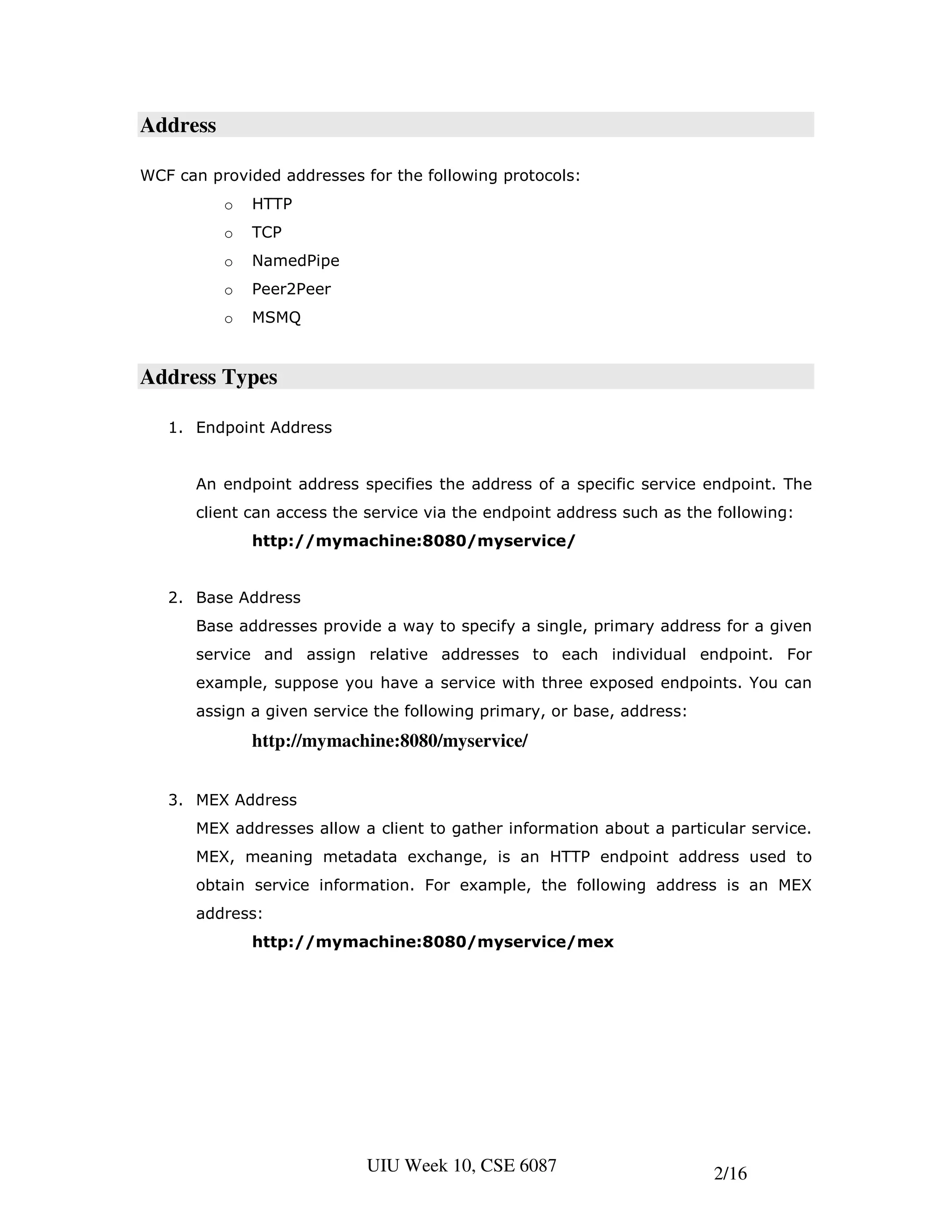 Address

WCF can provided addresses for the following protocols:
          o   HTTP
          o   TCP
          o   NamedPipe
          o   Peer2Peer
          o   MSMQ


Address Types

   1. Endpoint Address


      An endpoint address specifies the address of a specific service endpoint. The
      client can access the service via the endpoint address such as the following:
              http://mymachine:8080/myservice/


   2. Base Address
      Base addresses provide a way to specify a single, primary address for a given
      service and assign relative addresses to each individual endpoint. For
      example, suppose you have a service with three exposed endpoints. You can
      assign a given service the following primary, or base, address:
              http://mymachine:8080/myservice/


   3. MEX Address
      MEX addresses allow a client to gather information about a particular service.
      MEX, meaning metadata exchange, is an HTTP endpoint address used to
      obtain service information. For example, the following address is an MEX
      address:
              http://mymachine:8080/myservice/mex




                            UIU Week 10, CSE 6087                       2/16
 