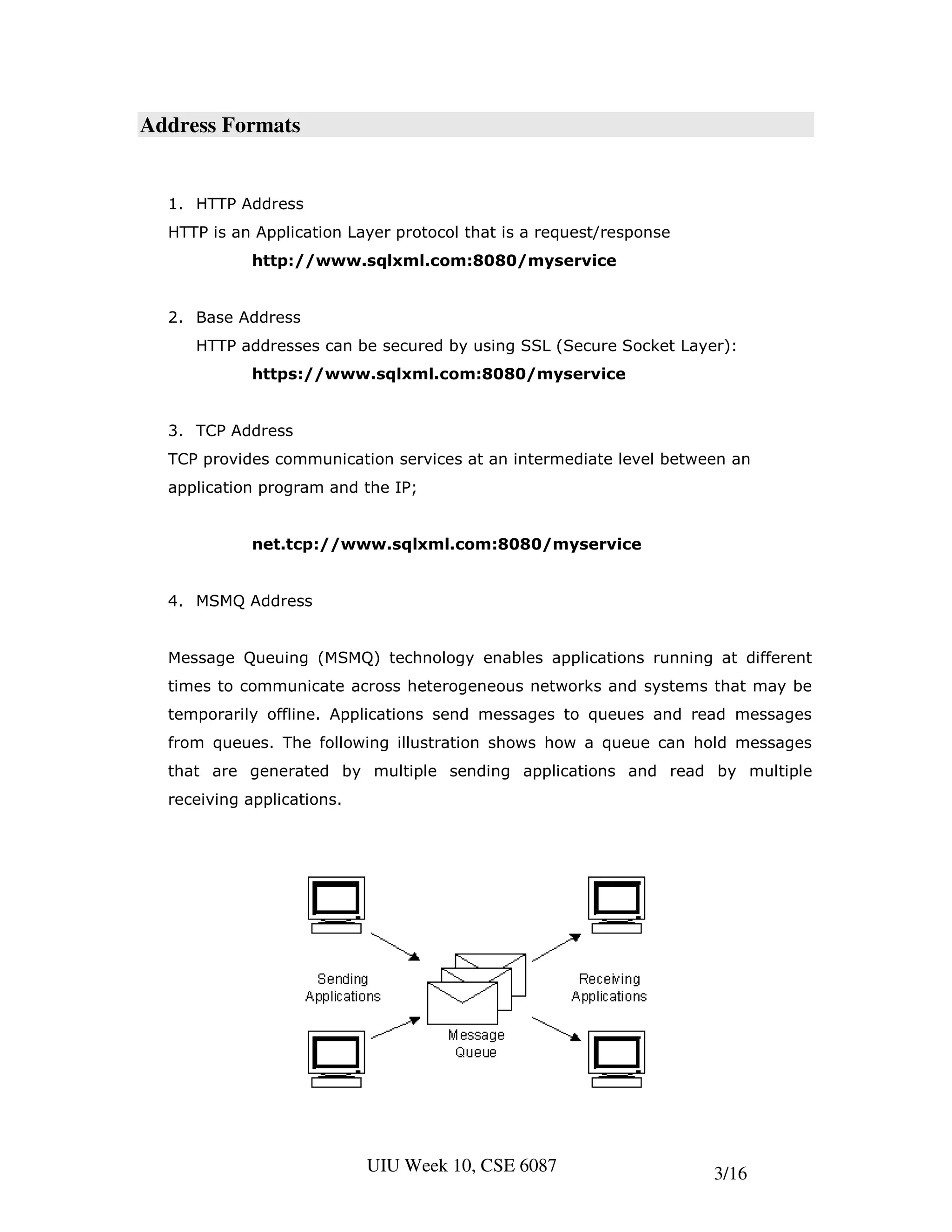 Address Formats


  1. HTTP Address
  HTTP is an Application Layer protocol that is a request/response
             http://www.sqlxml.com:8080/myservice


  2. Base Address
     HTTP addresses can be secured by using SSL (Secure Socket Layer):
             https://www.sqlxml.com:8080/myservice


  3. TCP Address
  TCP provides communication services at an intermediate level between an
  application program and the IP;


             net.tcp://www.sqlxml.com:8080/myservice


  4. MSMQ Address


  Message Queuing (MSMQ) technology enables applications running at different
  times to communicate across heterogeneous networks and systems that may be
  temporarily offline. Applications send messages to queues and read messages
  from queues. The following illustration shows how a queue can hold messages
  that are generated by multiple sending applications and read by multiple
  receiving applications.




                            UIU Week 10, CSE 6087                    3/16
 