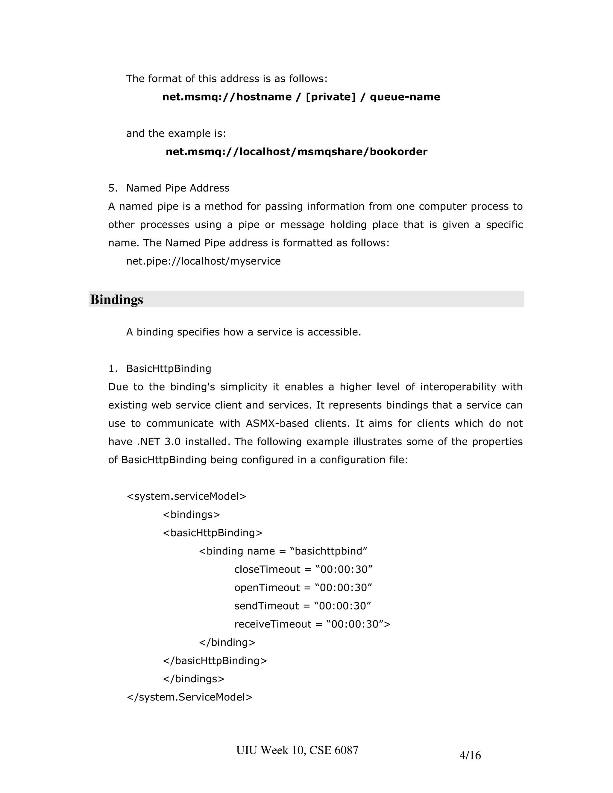 The format of this address is as follows:
            net.msmq://hostname / [private] / queue-name


     and the example is:
             net.msmq://localhost/msmqshare/bookorder


  5. Named Pipe Address
  A named pipe is a method for passing information from one computer process to
  other processes using a pipe or message holding place that is given a specific
  name. The Named Pipe address is formatted as follows:
     net.pipe://localhost/myservice


Bindings

     A binding specifies how a service is accessible.


  1. BasicHttpBinding
  Due to the binding's simplicity it enables a higher level of interoperability with
  existing web service client and services. It represents bindings that a service can
  use to communicate with ASMX-based clients. It aims for clients which do not
  have .NET 3.0 installed. The following example illustrates some of the properties
  of BasicHttpBinding being configured in a configuration file:


     <system.serviceModel>
            <bindings>
            <basicHttpBinding>
                    <binding name = “basichttpbind”
                           closeTimeout = “00:00:30”
                           openTimeout = “00:00:30”
                           sendTimeout = “00:00:30”
                           receiveTimeout = “00:00:30”>
                    </binding>
            </basicHttpBinding>
            </bindings>
     </system.ServiceModel>




                           UIU Week 10, CSE 6087                        4/16
 