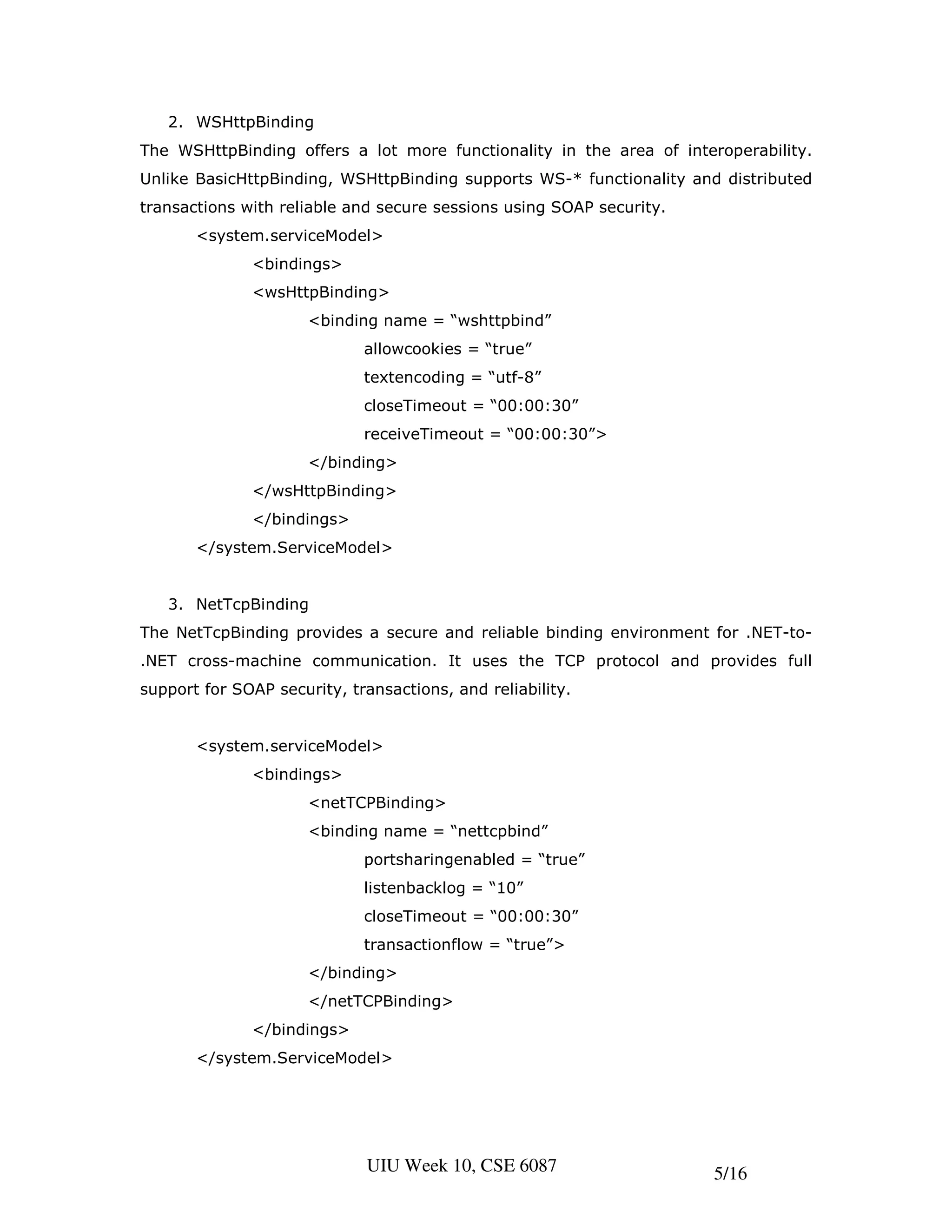 2. WSHttpBinding
The WSHttpBinding offers a lot more functionality in the area of interoperability.
Unlike BasicHttpBinding, WSHttpBinding supports WS-* functionality and distributed
transactions with reliable and secure sessions using SOAP security.
       <system.serviceModel>
              <bindings>
              <wsHttpBinding>
                      <binding name = “wshttpbind”
                             allowcookies = “true”
                             textencoding = “utf-8”
                             closeTimeout = “00:00:30”
                             receiveTimeout = “00:00:30”>
                      </binding>
              </wsHttpBinding>
              </bindings>
       </system.ServiceModel>


   3. NetTcpBinding
The NetTcpBinding provides a secure and reliable binding environment for .NET-to-
.NET cross-machine communication. It uses the TCP protocol and provides full
support for SOAP security, transactions, and reliability.


       <system.serviceModel>
              <bindings>
                      <netTCPBinding>
                      <binding name = “nettcpbind”
                             portsharingenabled = “true”
                             listenbacklog = “10”
                             closeTimeout = “00:00:30”
                             transactionflow = “true”>
                      </binding>
                      </netTCPBinding>
              </bindings>
       </system.ServiceModel>




                             UIU Week 10, CSE 6087                    5/16
 