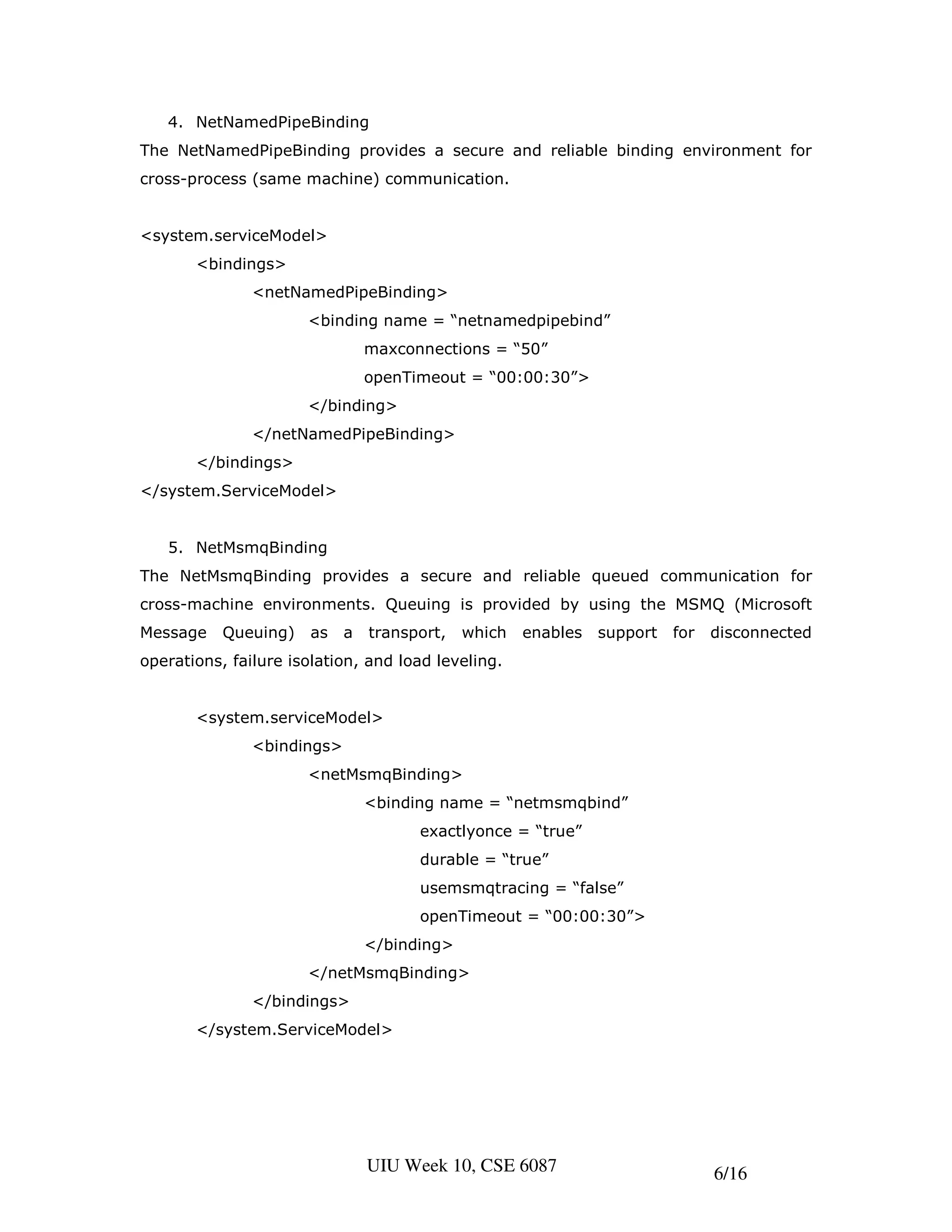 4. NetNamedPipeBinding
The NetNamedPipeBinding provides a secure and reliable binding environment for
cross-process (same machine) communication.


<system.serviceModel>
       <bindings>
               <netNamedPipeBinding>
                      <binding name = “netnamedpipebind”
                                maxconnections = “50”
                                openTimeout = “00:00:30”>
                      </binding>
               </netNamedPipeBinding>
       </bindings>
</system.ServiceModel>


   5. NetMsmqBinding
The NetMsmqBinding provides a secure and reliable queued communication for
cross-machine environments. Queuing is provided by using the MSMQ (Microsoft
Message    Queuing)    as   a   transport,   which   enables   support   for   disconnected
operations, failure isolation, and load leveling.


       <system.serviceModel>
               <bindings>
                      <netMsmqBinding>
                                <binding name = “netmsmqbind”
                                      exactlyonce = “true”
                                      durable = “true”
                                      usemsmqtracing = “false”
                                      openTimeout = “00:00:30”>
                                </binding>
                      </netMsmqBinding>
               </bindings>
       </system.ServiceModel>




                                UIU Week 10, CSE 6087                          6/16
 