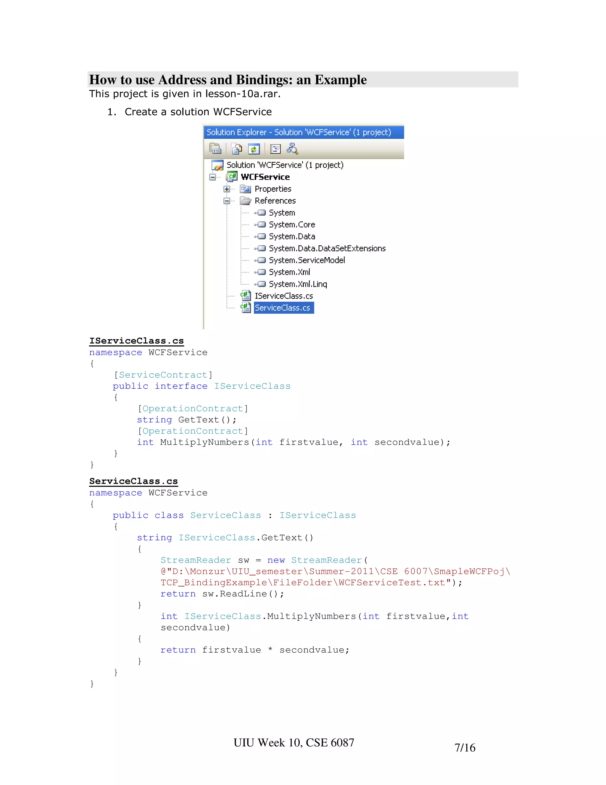How to use Address and Bindings: an Example
This project is given in lesson-10a.rar.
   1. Create a solution WCFService




IServiceClass.cs
namespace WCFService
{
    [ServiceContract]
    public interface IServiceClass
    {
        [OperationContract]
        string GetText();
        [OperationContract]
        int MultiplyNumbers(int firstvalue, int secondvalue);
    }
}
ServiceClass.cs
namespace WCFService
{
    public class ServiceClass : IServiceClass
    {
        string IServiceClass.GetText()
        {
            StreamReader sw = new StreamReader(
            @"D:MonzurUIU_semesterSummer-2011CSE 6007SmapleWCFPoj
            TCP_BindingExampleFileFolderWCFServiceTest.txt");
            return sw.ReadLine();
        }
            int IServiceClass.MultiplyNumbers(int firstvalue,int
            secondvalue)
        {
            return firstvalue * secondvalue;
        }
    }
}




                              UIU Week 10, CSE 6087             7/16
 