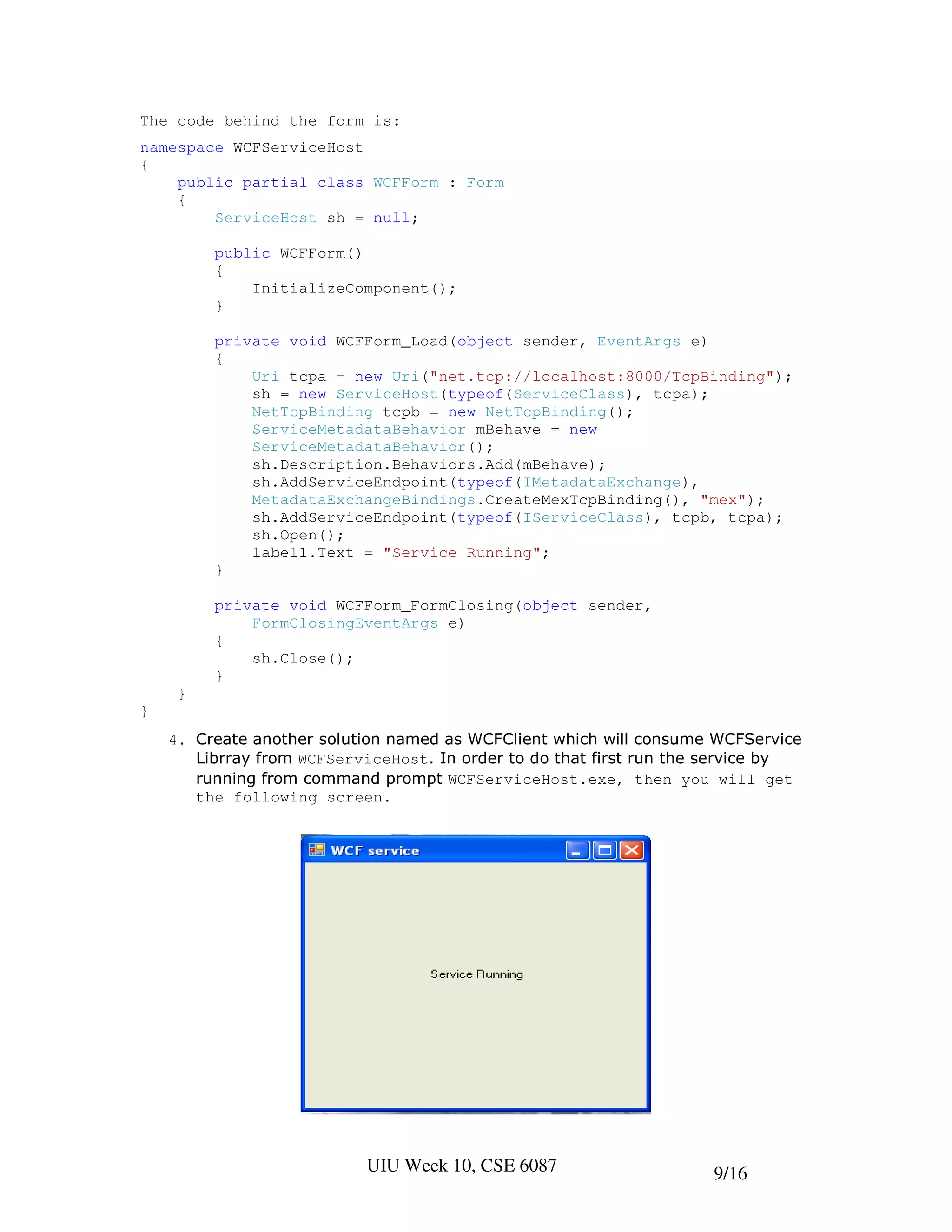 The code behind the form is:
namespace WCFServiceHost
{
    public partial class WCFForm : Form
    {
        ServiceHost sh = null;

         public WCFForm()
         {
             InitializeComponent();
         }

         private void WCFForm_Load(object sender, EventArgs e)
         {
             Uri tcpa = new Uri("net.tcp://localhost:8000/TcpBinding");
             sh = new ServiceHost(typeof(ServiceClass), tcpa);
             NetTcpBinding tcpb = new NetTcpBinding();
             ServiceMetadataBehavior mBehave = new
             ServiceMetadataBehavior();
             sh.Description.Behaviors.Add(mBehave);
             sh.AddServiceEndpoint(typeof(IMetadataExchange),
             MetadataExchangeBindings.CreateMexTcpBinding(), "mex");
             sh.AddServiceEndpoint(typeof(IServiceClass), tcpb, tcpa);
             sh.Open();
             label1.Text = "Service Running";
         }

         private void WCFForm_FormClosing(object sender,
             FormClosingEventArgs e)
         {
             sh.Close();
         }
     }
}
    4. Create another solution named as WCFClient which will consume WCFService
       Librray from WCFServiceHost. In order to do that first run the service by
       running from command prompt WCFServiceHost.exe, then you will get
       the following screen.




                           UIU Week 10, CSE 6087                     9/16
 