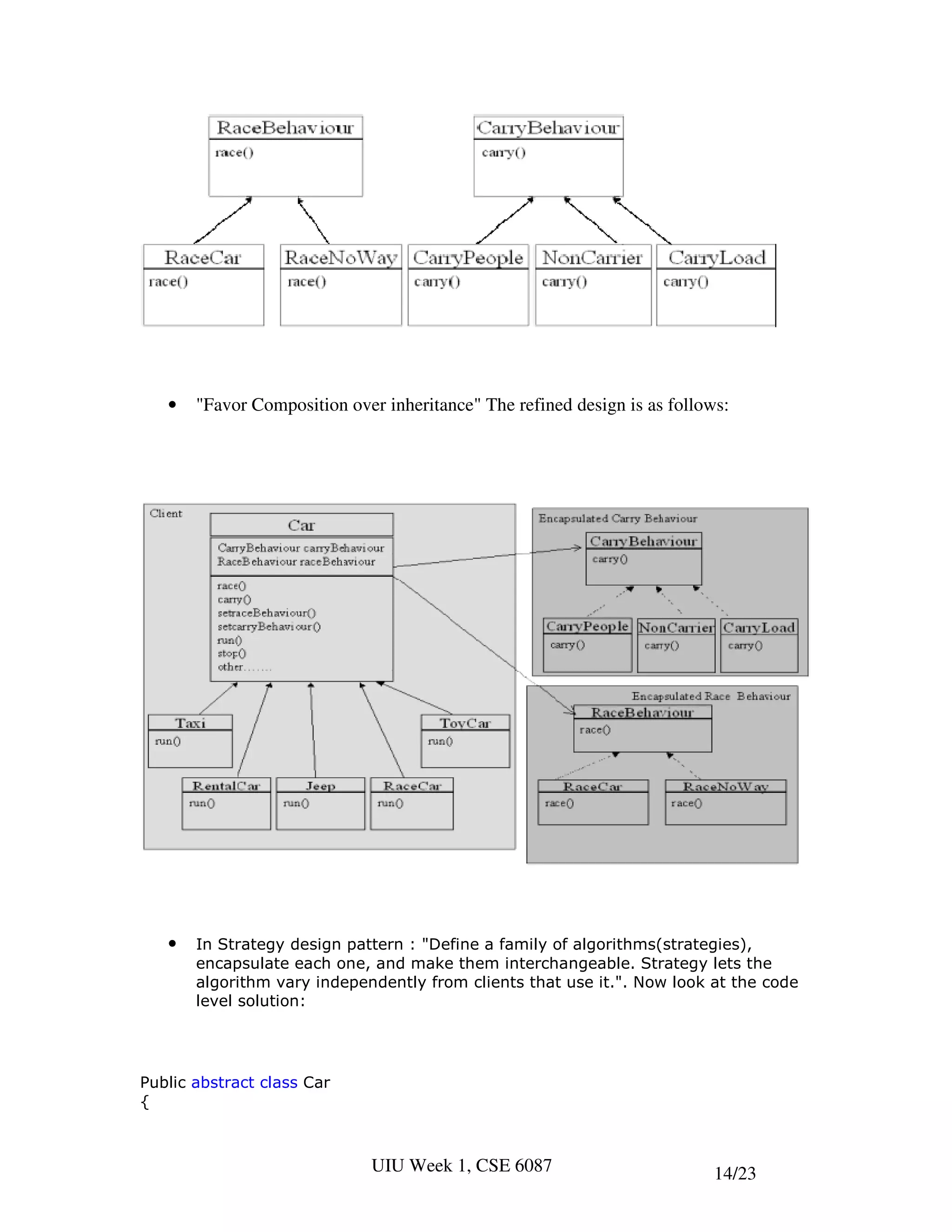 •   "Favor Composition over inheritance" The refined design is as follows:




   •   In Strategy design pattern : "Define a family of algorithms(strategies),
       encapsulate each one, and make them interchangeable. Strategy lets the
       algorithm vary independently from clients that use it.". Now look at the code
       level solution:




Public abstract class Car
{



                              UIU Week 1, CSE 6087                         14/23
 