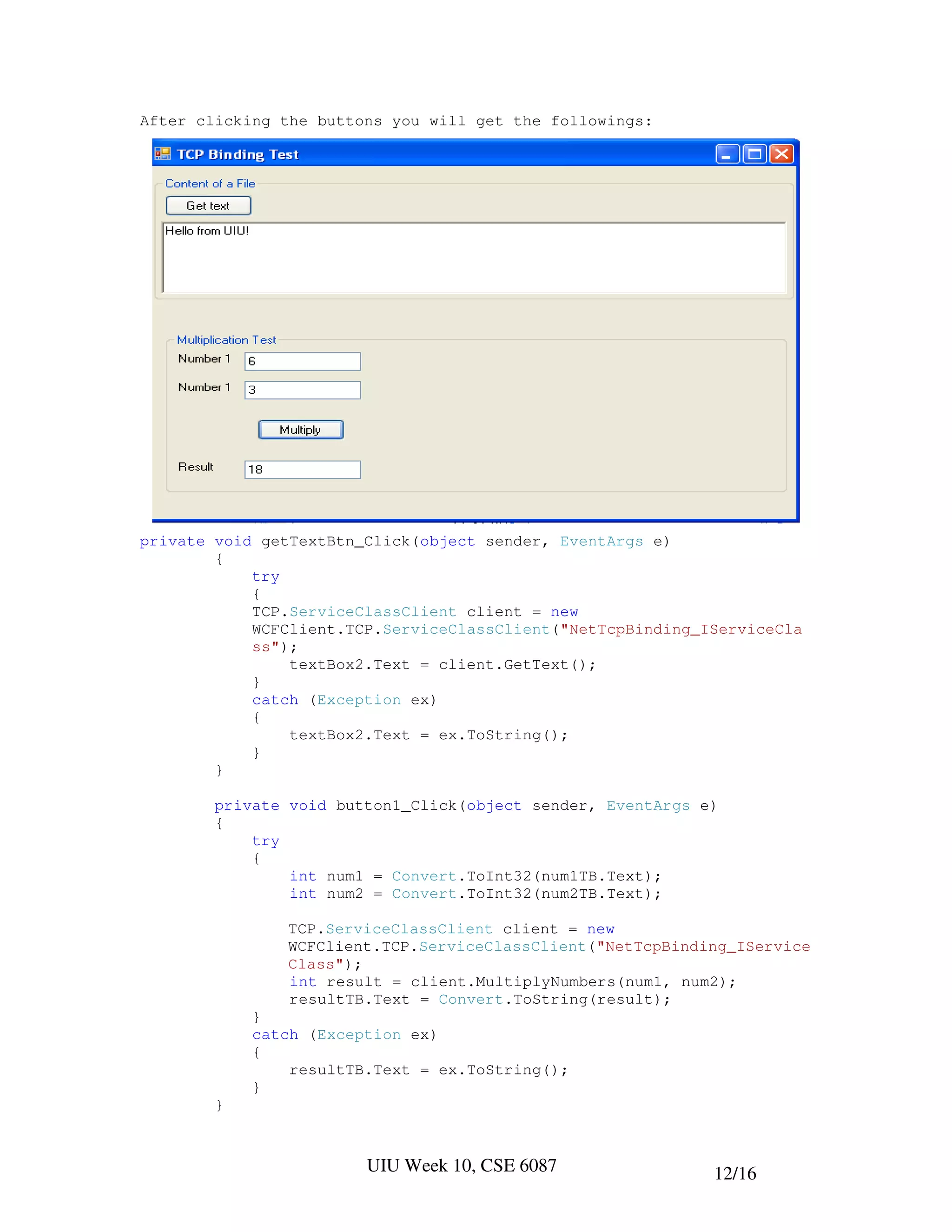 After clicking the buttons you will get the followings:




private void getTextBtn_Click(object sender, EventArgs e)
        {
            try
            {
            TCP.ServiceClassClient client = new
            WCFClient.TCP.ServiceClassClient("NetTcpBinding_IServiceCla
            ss");
                textBox2.Text = client.GetText();
            }
            catch (Exception ex)
            {
                textBox2.Text = ex.ToString();
            }
        }

        private void button1_Click(object sender, EventArgs e)
        {
            try
            {
                int num1 = Convert.ToInt32(num1TB.Text);
                int num2 = Convert.ToInt32(num2TB.Text);

               TCP.ServiceClassClient client = new
               WCFClient.TCP.ServiceClassClient("NetTcpBinding_IService
               Class");
               int result = client.MultiplyNumbers(num1, num2);
               resultTB.Text = Convert.ToString(result);
            }
            catch (Exception ex)
            {
                resultTB.Text = ex.ToString();
            }
        }


                        UIU Week 10, CSE 6087                12/16
 