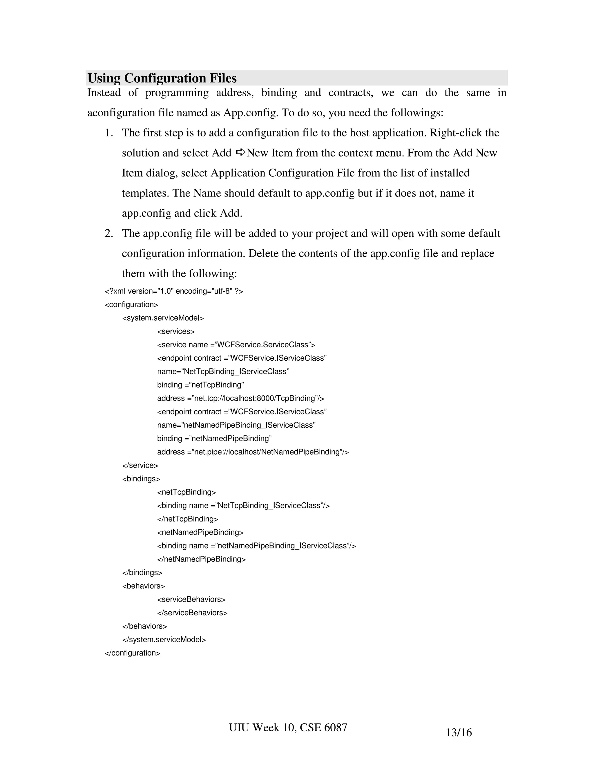 Using Configuration Files
Instead of programming address, binding and contracts, we can do the same in
aconfiguration file named as App.config. To do so, you need the followings:
   1. The first step is to add a configuration file to the host application. Right-click the
       solution and select Add ➪New Item from the context menu. From the Add New
       Item dialog, select Application Configuration File from the list of installed
       templates. The Name should default to app.config but if it does not, name it
       app.config and click Add.
   2. The app.config file will be added to your project and will open with some default
       configuration information. Delete the contents of the app.config file and replace
       them with the following:
   <?xml version=”1.0” encoding=”utf-8” ?>
   <configuration>
        <system.serviceModel>
                  <services>
                  <service name =”WCFService.ServiceClass”>
                  <endpoint contract =”WCFService.IServiceClass”
                  name=”NetTcpBinding_IServiceClass”
                  binding =”netTcpBinding”
                  address =”net.tcp://localhost:8000/TcpBinding”/>
                  <endpoint contract =”WCFService.IServiceClass”
                  name=”netNamedPipeBinding_IServiceClass”
                  binding =”netNamedPipeBinding”
                  address =”net.pipe://localhost/NetNamedPipeBinding”/>
        </service>
        <bindings>
                  <netTcpBinding>
                  <binding name =”NetTcpBinding_IServiceClass”/>
                  </netTcpBinding>
                  <netNamedPipeBinding>
                  <binding name =”netNamedPipeBinding_IServiceClass”/>
                  </netNamedPipeBinding>
        </bindings>
        <behaviors>
                  <serviceBehaviors>
                  </serviceBehaviors>
        </behaviors>
        </system.serviceModel>
   </configuration>




                                        UIU Week 10, CSE 6087                  13/16
 