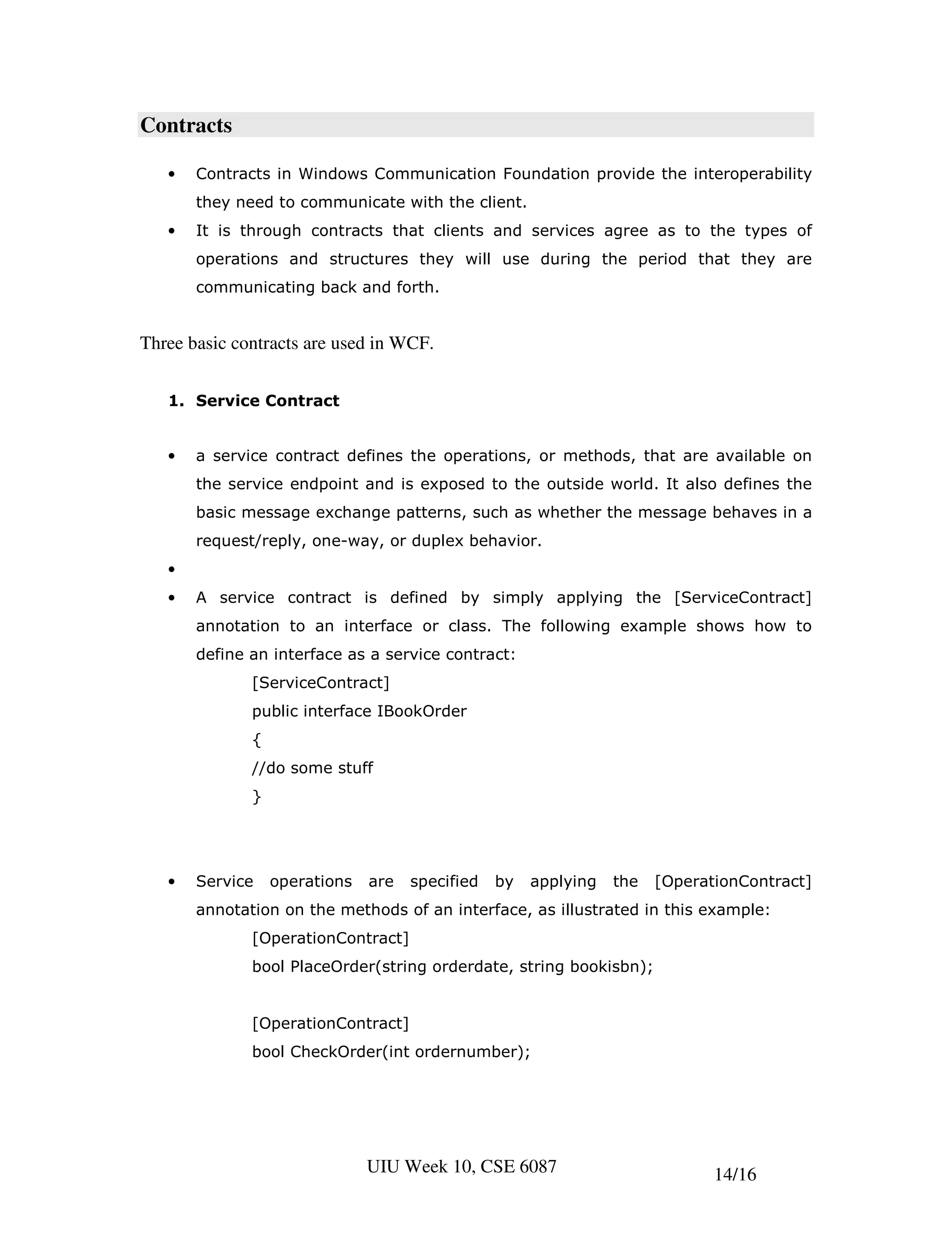 Contracts

   •   Contracts in Windows Communication Foundation provide the interoperability
       they need to communicate with the client.
   •   It is through contracts that clients and services agree as to the types of
       operations and structures they will use during the period that they are
       communicating back and forth.


Three basic contracts are used in WCF.


   1. Service Contract


   •   a service contract defines the operations, or methods, that are available on
       the service endpoint and is exposed to the outside world. It also defines the
       basic message exchange patterns, such as whether the message behaves in a
       request/reply, one-way, or duplex behavior.
   •
   •   A service contract is defined by simply applying the [ServiceContract]
       annotation to an interface or class. The following example shows how to
       define an interface as a service contract:
              [ServiceContract]
              public interface IBookOrder
              {
              //do some stuff
              }




   •   Service    operations   are   specified   by   applying   the   [OperationContract]
       annotation on the methods of an interface, as illustrated in this example:
              [OperationContract]
              bool PlaceOrder(string orderdate, string bookisbn);


              [OperationContract]
              bool CheckOrder(int ordernumber);




                               UIU Week 10, CSE 6087                          14/16
 