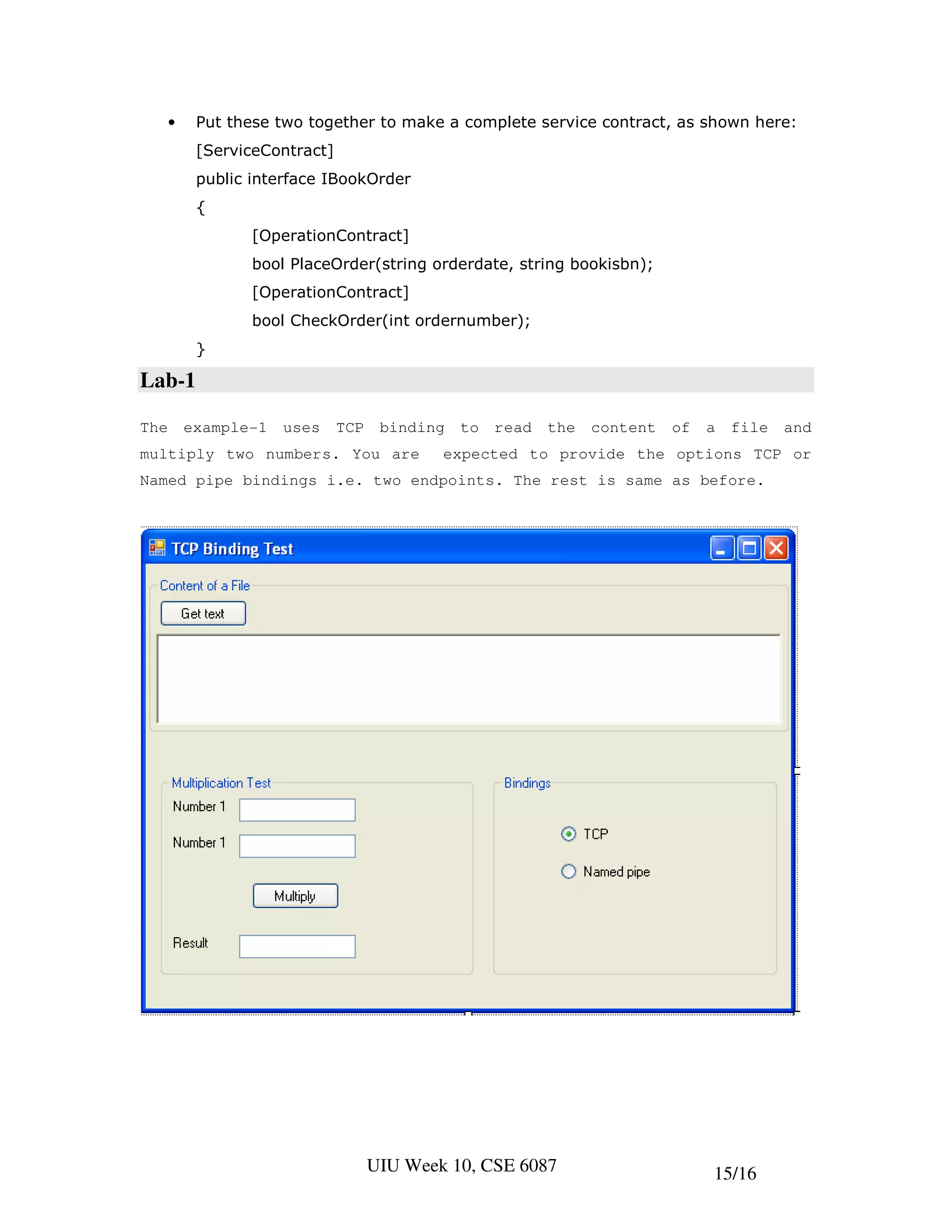 •    Put these two together to make a complete service contract, as shown here:
           [ServiceContract]
           public interface IBookOrder
           {
                  [OperationContract]
                  bool PlaceOrder(string orderdate, string bookisbn);
                  [OperationContract]
                  bool CheckOrder(int ordernumber);
           }

Lab-1

The       example-1   uses     TCP    binding   to   read   the   content   of   a   file   and
multiply two numbers. You are                expected to provide the options TCP or
Named pipe bindings i.e. two endpoints. The rest is same as before.




                                     UIU Week 10, CSE 6087                       15/16
 