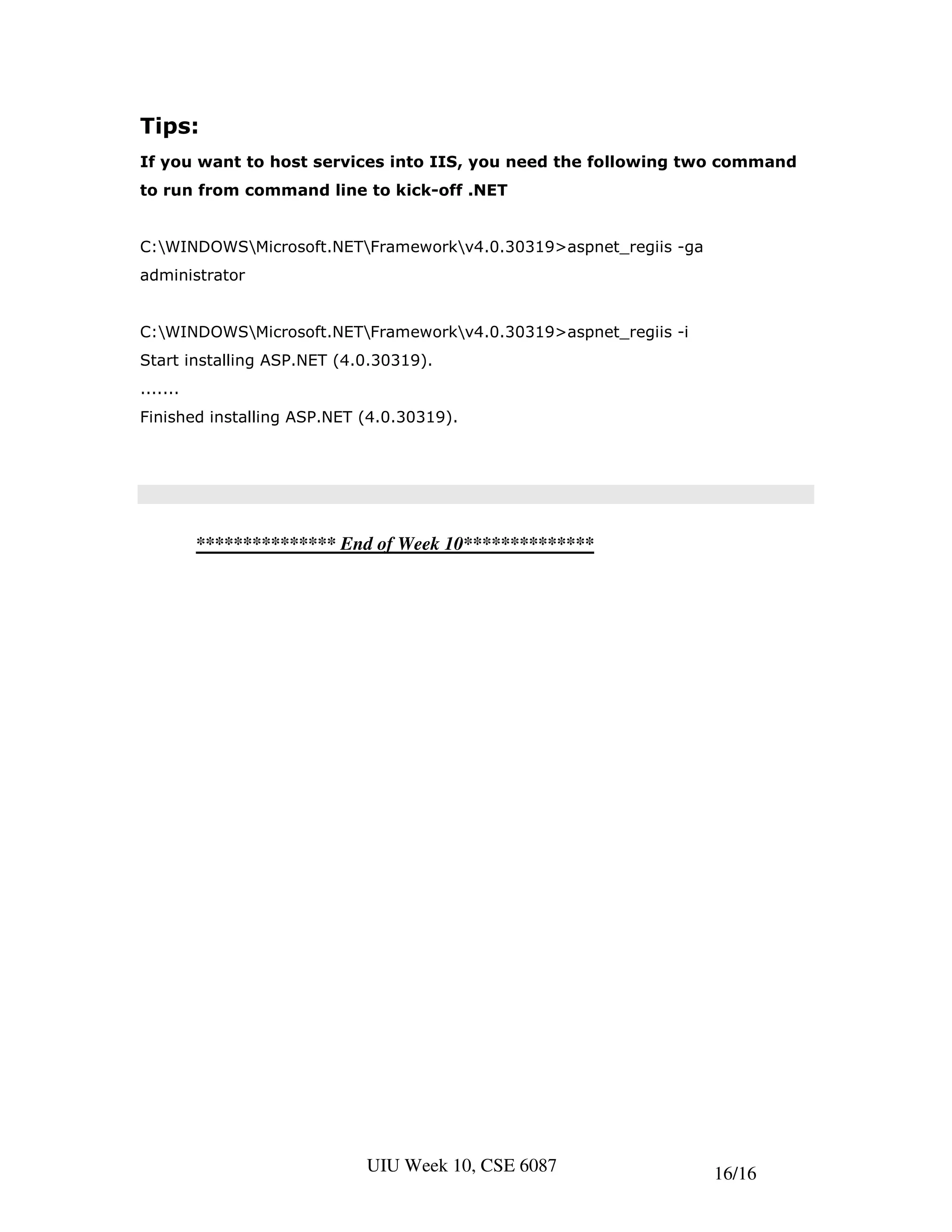 Tips:
If you want to host services into IIS, you need the following two command
to run from command line to kick-off .NET


C:WINDOWSMicrosoft.NETFrameworkv4.0.30319>aspnet_regiis -ga
administrator


C:WINDOWSMicrosoft.NETFrameworkv4.0.30319>aspnet_regiis -i
Start installing ASP.NET (4.0.30319).
.......
Finished installing ASP.NET (4.0.30319).




          *************** End of Week 10**************




                            UIU Week 10, CSE 6087                 16/16
 