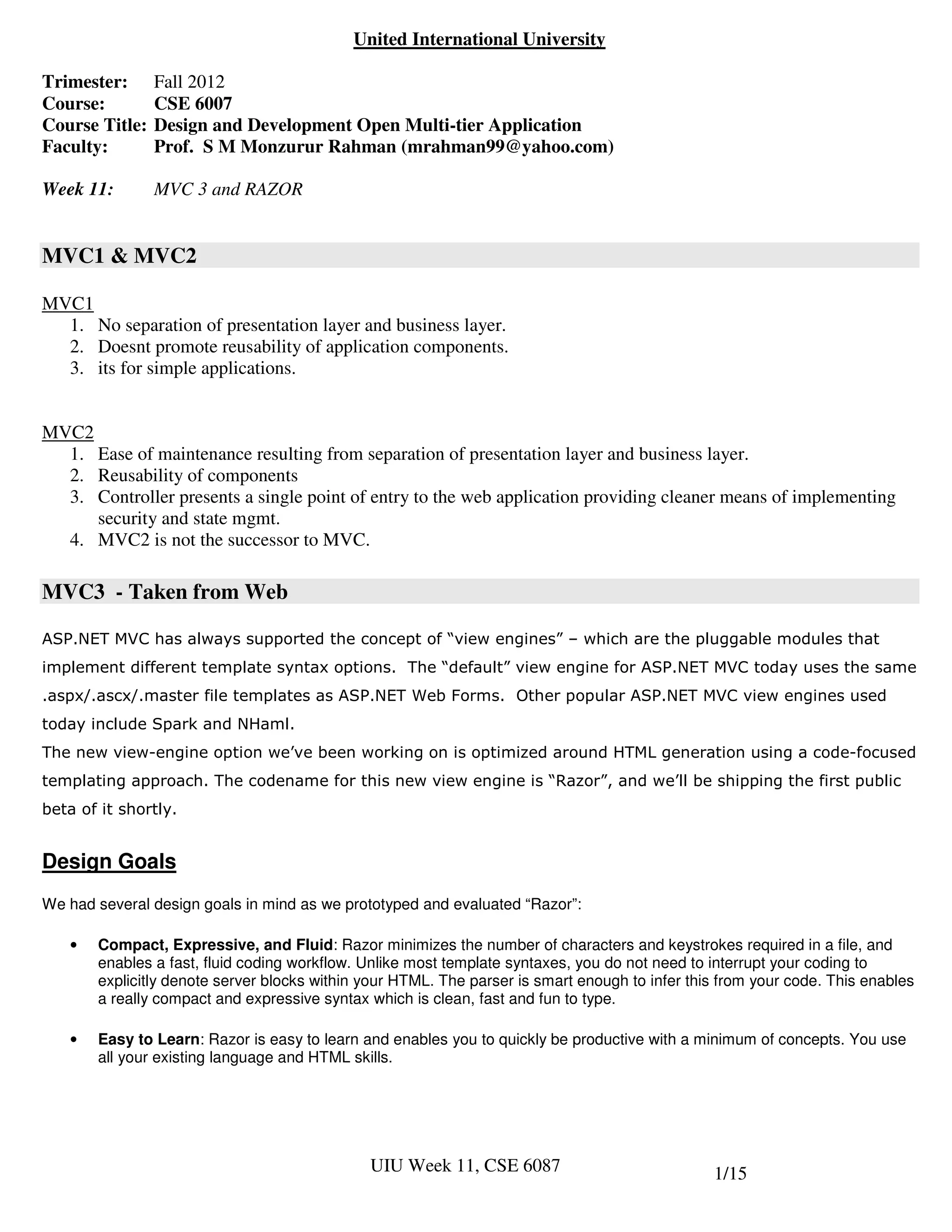 United International University

Trimester:      Fall 2012
Course:         CSE 6007
Course Title:   Design and Development Open Multi-tier Application
Faculty:        Prof. S M Monzurur Rahman (mrahman99@yahoo.com)

Week 11:        MVC 3 and RAZOR


MVC1 & MVC2

MVC1
  1. No separation of presentation layer and business layer.
  2. Doesnt promote reusability of application components.
  3. its for simple applications.


MVC2
  1. Ease of maintenance resulting from separation of presentation layer and business layer.
  2. Reusability of components
  3. Controller presents a single point of entry to the web application providing cleaner means of implementing
     security and state mgmt.
  4. MVC2 is not the successor to MVC.

MVC3 - Taken from Web

ASP.NET MVC has always supported the concept of “view engines” – which are the pluggable modules that
implement different template syntax options. The “default” view engine for ASP.NET MVC today uses the same
.aspx/.ascx/.master file templates as ASP.NET Web Forms. Other popular ASP.NET MVC view engines used
today include Spark and NHaml.
The new view-engine option we’ve been working on is optimized around HTML generation using a code-focused
templating approach. The codename for this new view engine is “Razor”, and we’ll be shipping the first public
beta of it shortly.


Design Goals
We had several design goals in mind as we prototyped and evaluated “Razor”:

   •   Compact, Expressive, and Fluid: Razor minimizes the number of characters and keystrokes required in a file, and
       enables a fast, fluid coding workflow. Unlike most template syntaxes, you do not need to interrupt your coding to
       explicitly denote server blocks within your HTML. The parser is smart enough to infer this from your code. This enables
       a really compact and expressive syntax which is clean, fast and fun to type.

   •   Easy to Learn: Razor is easy to learn and enables you to quickly be productive with a minimum of concepts. You use
       all your existing language and HTML skills.




                                              UIU Week 11, CSE 6087                             1/15
 