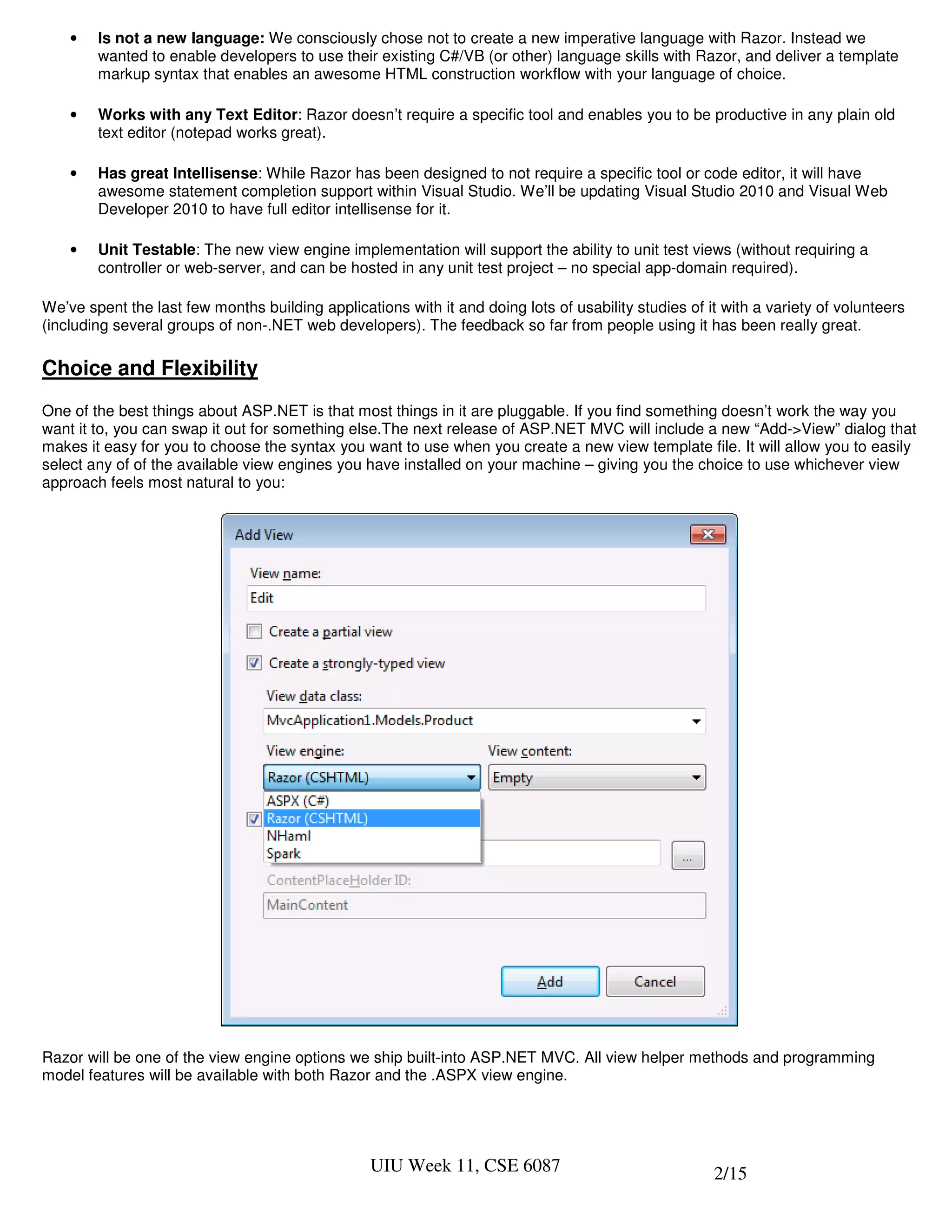•   Is not a new language: We consciously chose not to create a new imperative language with Razor. Instead we
        wanted to enable developers to use their existing C#/VB (or other) language skills with Razor, and deliver a template
        markup syntax that enables an awesome HTML construction workflow with your language of choice.

    •   Works with any Text Editor: Razor doesn’t require a specific tool and enables you to be productive in any plain old
        text editor (notepad works great).

    •   Has great Intellisense: While Razor has been designed to not require a specific tool or code editor, it will have
        awesome statement completion support within Visual Studio. We’ll be updating Visual Studio 2010 and Visual Web
        Developer 2010 to have full editor intellisense for it.

    •   Unit Testable: The new view engine implementation will support the ability to unit test views (without requiring a
        controller or web-server, and can be hosted in any unit test project – no special app-domain required).

We’ve spent the last few months building applications with it and doing lots of usability studies of it with a variety of volunteers
(including several groups of non-.NET web developers). The feedback so far from people using it has been really great.

Choice and Flexibility
One of the best things about ASP.NET is that most things in it are pluggable. If you find something doesn’t work the way you
want it to, you can swap it out for something else.The next release of ASP.NET MVC will include a new “Add->View” dialog that
makes it easy for you to choose the syntax you want to use when you create a new view template file. It will allow you to easily
select any of of the available view engines you have installed on your machine – giving you the choice to use whichever view
approach feels most natural to you:




Razor will be one of the view engine options we ship built-into ASP.NET MVC. All view helper methods and programming
model features will be available with both Razor and the .ASPX view engine.




                                                  UIU Week 11, CSE 6087                               2/15
 