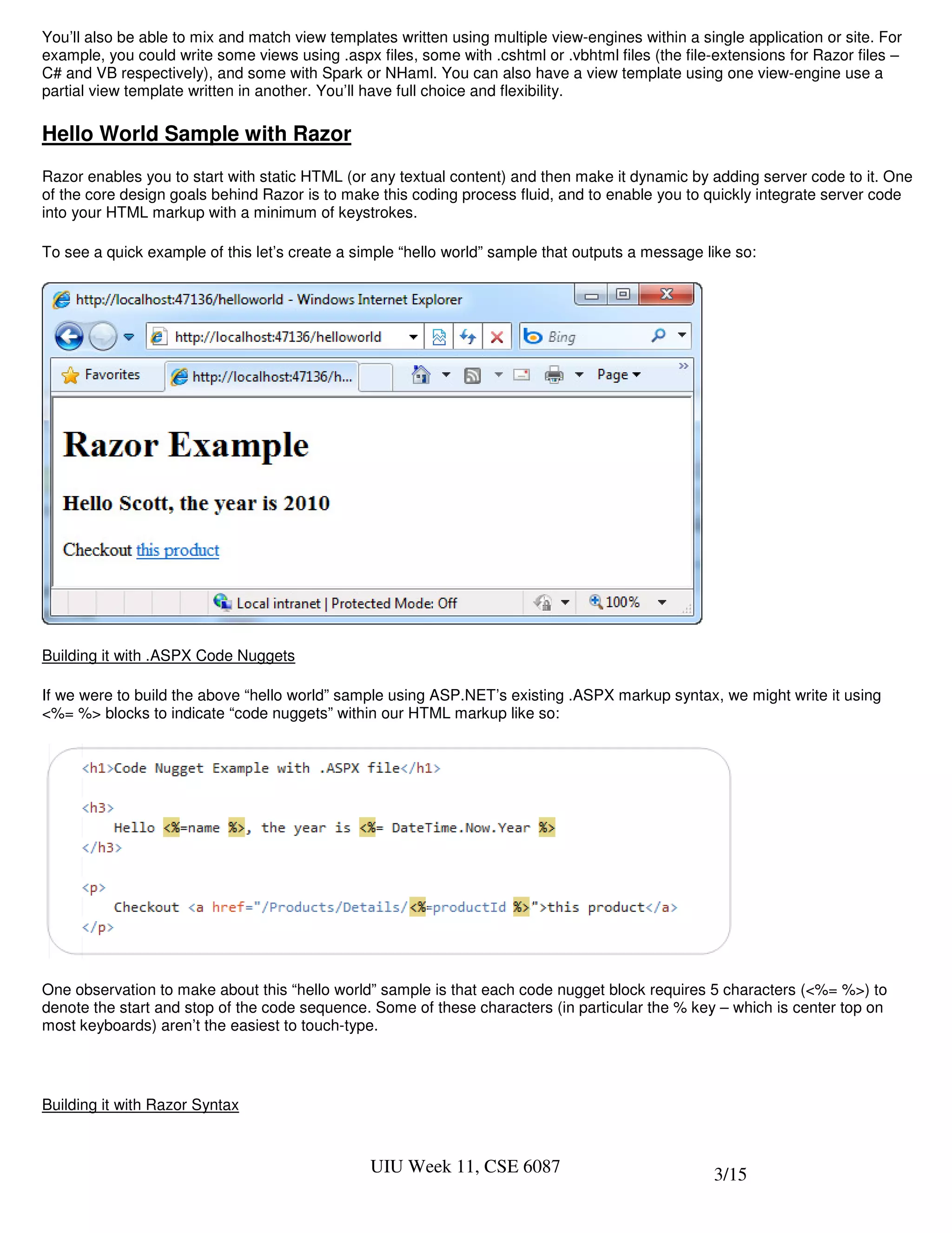 You’ll also be able to mix and match view templates written using multiple view-engines within a single application or site. For
example, you could write some views using .aspx files, some with .cshtml or .vbhtml files (the file-extensions for Razor files –
C# and VB respectively), and some with Spark or NHaml. You can also have a view template using one view-engine use a
partial view template written in another. You’ll have full choice and flexibility.

Hello World Sample with Razor
Razor enables you to start with static HTML (or any textual content) and then make it dynamic by adding server code to it. One
of the core design goals behind Razor is to make this coding process fluid, and to enable you to quickly integrate server code
into your HTML markup with a minimum of keystrokes.

To see a quick example of this let’s create a simple “hello world” sample that outputs a message like so:




Building it with .ASPX Code Nuggets

If we were to build the above “hello world” sample using ASP.NET’s existing .ASPX markup syntax, we might write it using
<%= %> blocks to indicate “code nuggets” within our HTML markup like so:




One observation to make about this “hello world” sample is that each code nugget block requires 5 characters (<%= %>) to
denote the start and stop of the code sequence. Some of these characters (in particular the % key – which is center top on
most keyboards) aren’t the easiest to touch-type.




Building it with Razor Syntax



                                                UIU Week 11, CSE 6087                               3/15
 