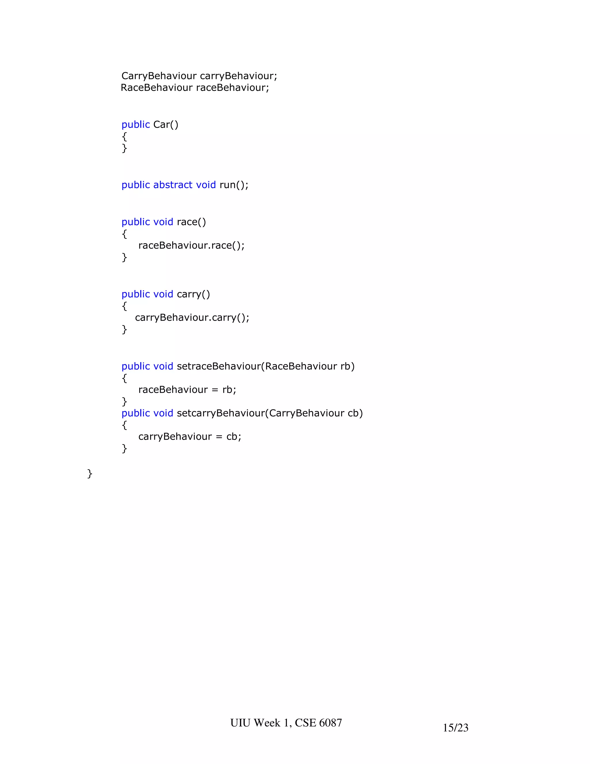 CarryBehaviour carryBehaviour;
    RaceBehaviour raceBehaviour;


    public Car()
    {
    }


    public abstract void run();


    public void race()
    {
       raceBehaviour.race();
    }


    public void carry()
    {
      carryBehaviour.carry();
    }


    public void setraceBehaviour(RaceBehaviour rb)
    {
       raceBehaviour = rb;
    }
    public void setcarryBehaviour(CarryBehaviour cb)
    {
       carryBehaviour = cb;
    }

}




                           UIU Week 1, CSE 6087        15/23
 