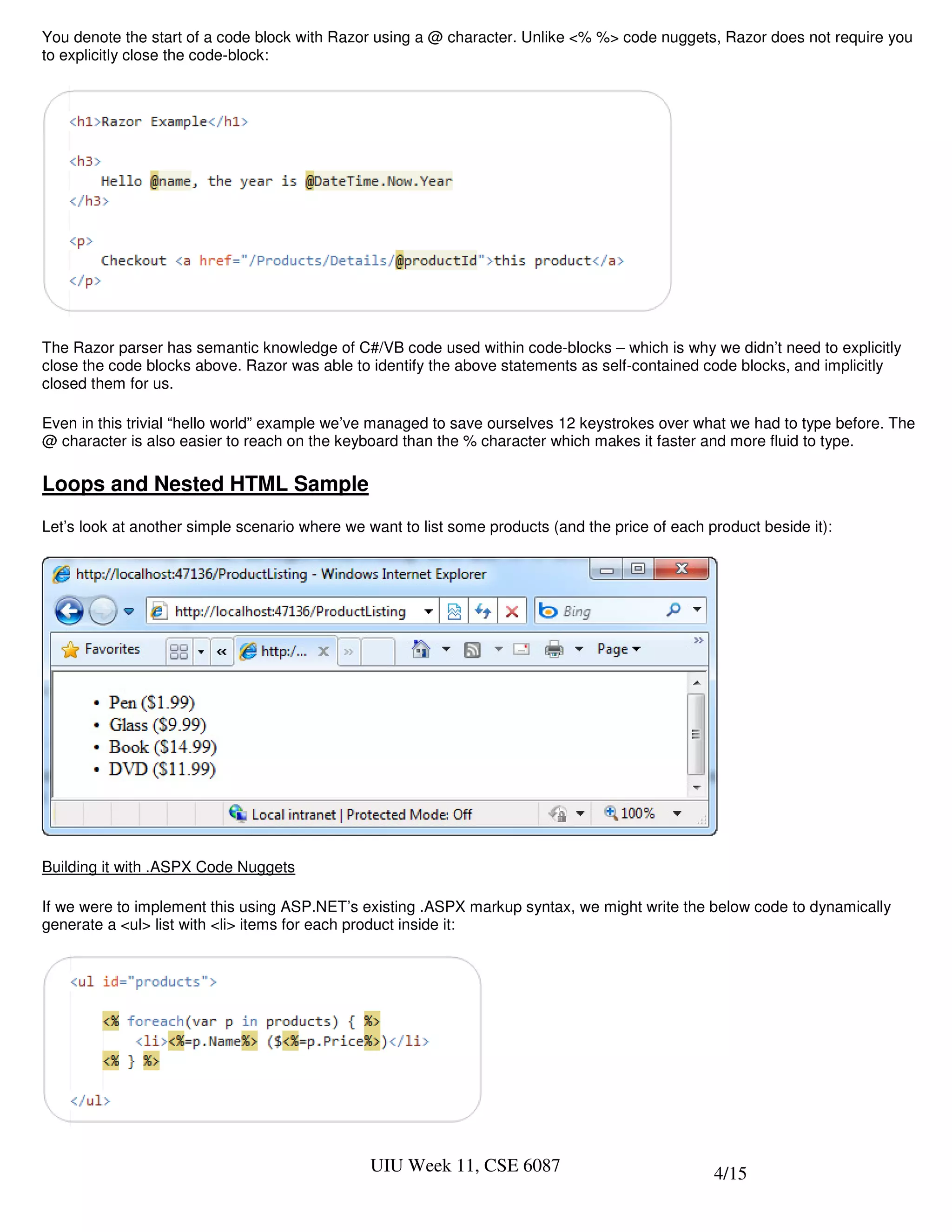 You denote the start of a code block with Razor using a @ character. Unlike <% %> code nuggets, Razor does not require you
to explicitly close the code-block:




The Razor parser has semantic knowledge of C#/VB code used within code-blocks – which is why we didn’t need to explicitly
close the code blocks above. Razor was able to identify the above statements as self-contained code blocks, and implicitly
closed them for us.

Even in this trivial “hello world” example we’ve managed to save ourselves 12 keystrokes over what we had to type before. The
@ character is also easier to reach on the keyboard than the % character which makes it faster and more fluid to type.

Loops and Nested HTML Sample
Let’s look at another simple scenario where we want to list some products (and the price of each product beside it):




Building it with .ASPX Code Nuggets

If we were to implement this using ASP.NET’s existing .ASPX markup syntax, we might write the below code to dynamically
generate a <ul> list with <li> items for each product inside it:




                                                UIU Week 11, CSE 6087                             4/15
 