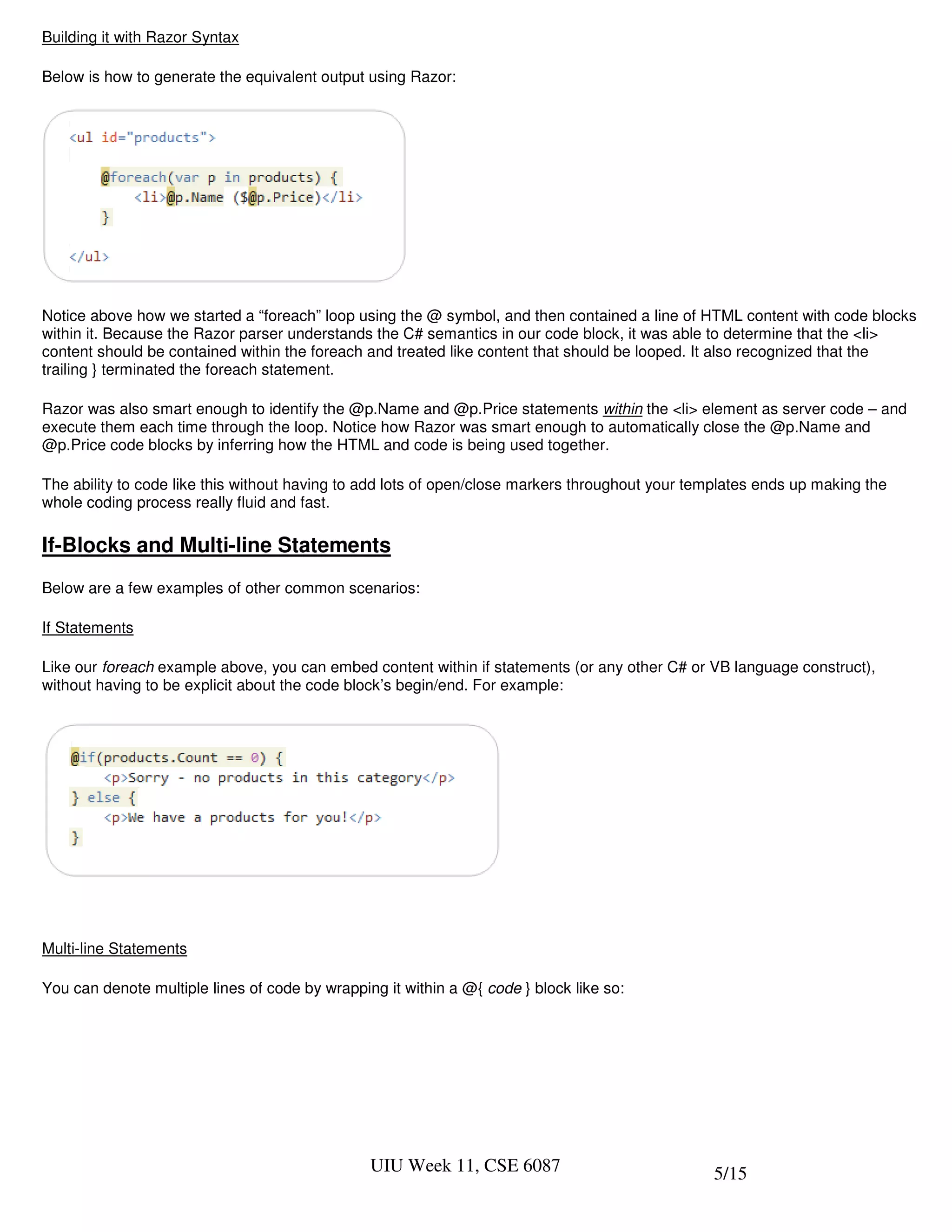 Building it with Razor Syntax

Below is how to generate the equivalent output using Razor:




Notice above how we started a “foreach” loop using the @ symbol, and then contained a line of HTML content with code blocks
within it. Because the Razor parser understands the C# semantics in our code block, it was able to determine that the <li>
content should be contained within the foreach and treated like content that should be looped. It also recognized that the
trailing } terminated the foreach statement.

Razor was also smart enough to identify the @p.Name and @p.Price statements within the <li> element as server code – and
execute them each time through the loop. Notice how Razor was smart enough to automatically close the @p.Name and
@p.Price code blocks by inferring how the HTML and code is being used together.

The ability to code like this without having to add lots of open/close markers throughout your templates ends up making the
whole coding process really fluid and fast.

If-Blocks and Multi-line Statements
Below are a few examples of other common scenarios:

If Statements

Like our foreach example above, you can embed content within if statements (or any other C# or VB language construct),
without having to be explicit about the code block’s begin/end. For example:




Multi-line Statements

You can denote multiple lines of code by wrapping it within a @{ code } block like so:




                                                UIU Week 11, CSE 6087                            5/15
 